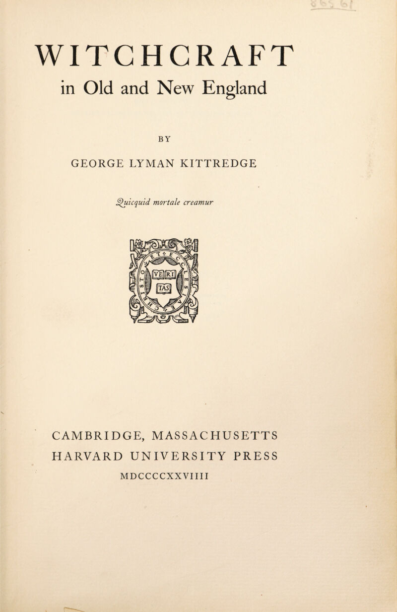 WITCHCRAFT in Old and New England BY GEORGE LYMAN KITTREDGE Quicquid mortale creamur CAMBRIDGE, MASSACHUSETTS HARVARD UNIVERSITY PRESS MDCCCCXXVIIII