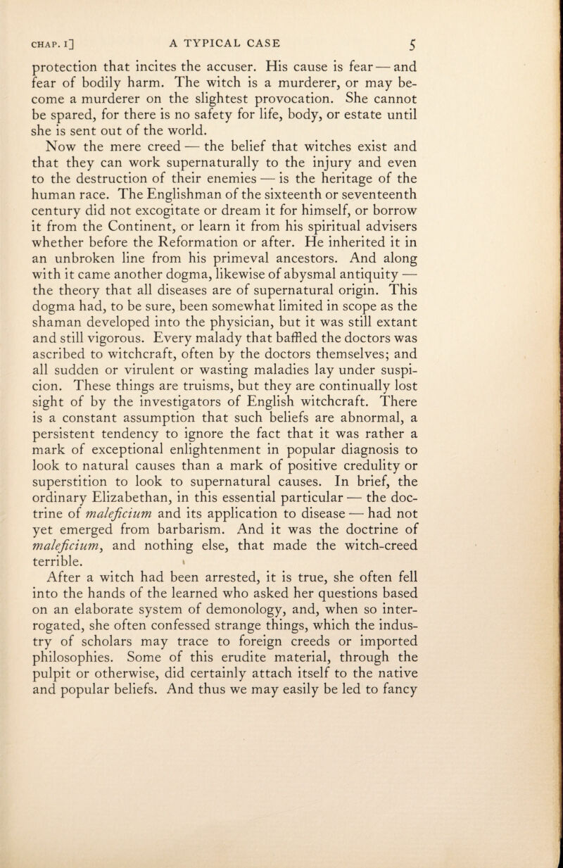 protection that incites the accuser. His cause is fear — and fear of bodily harm. The witch is a murderer, or may be¬ come a murderer on the slightest provocation. She cannot be spared, for there is no safety for life, body, or estate until she is sent out of the world. Now the mere creed — the belief that witches exist and that they can work supernaturally to the injury and even to the destruction of their enemies — is the heritage of the human race. The Englishman of the sixteenth or seventeenth century did not excogitate or dream it for himself, or borrow it from the Continent, or learn it from his spiritual advisers whether before the Reformation or after. He inherited it in an unbroken line from his primeval ancestors. And along with it came another dogma, likewise of abysmal antiquity — the theory that all diseases are of supernatural origin. This dogma had, to be sure, been somewhat limited in scope as the shaman developed into the physician, but it was still extant and still vigorous. Every malady that baffled the doctors was ascribed to witchcraft, often by the doctors themselves; and all sudden or virulent or wasting maladies lay under suspi¬ cion. These things are truisms, but they are continually lost sight of by the investigators of English witchcraft. There is a constant assumption that such beliefs are abnormal, a persistent tendency to ignore the fact that it was rather a mark of exceptional enlightenment in popular diagnosis to look to natural causes than a mark of positive credulity or superstition to look to supernatural causes. In brief, the ordinary Elizabethan, in this essential particular — the doc¬ trine of maleficium and its application to disease -— had not yet emerged from barbarism. And it was the doctrine of maleficium, and nothing else, that made the witch-creed terrible. * After a witch had been arrested, it is true, she often fell into the hands of the learned who asked her questions based on an elaborate system of demonology, and, when so inter¬ rogated, she often confessed strange things, which the indus¬ try of scholars may trace to foreign creeds or imported philosophies. Some of this erudite material, through the pulpit or otherwise, did certainly attach itself to the native and popular beliefs. And thus we may easily be led to fancy