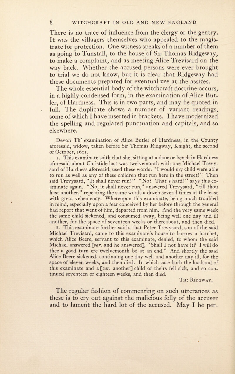 There is no trace of influence from the clergy or the gentry. It was the villagers themselves who appealed to the magis¬ trate for protection. One witness speaks of a number of them as going to Tunstall, to the house of Sir Thomas Ridgeway, to make a complaint, and as meeting Alice Trevisard on the way back. Whether the accused persons were ever brought to trial we do not know, but it is clear that Ridgeway had these documents prepared for eventual use at the assizes. The whole essential body of the witchcraft doctrine occurs, in a highly condensed form, in the examination of Alice But¬ ler, of Hardness. This is in two parts, and may be quoted in full. The duplicate shows a number of variant readings, some of which I have inserted in brackets. I have modernized the spelling and regulated punctuation and capitals, and so elsewhere. Devon Th’ examination of Alice Butler of Hardness, in the County aforesaid, widow, taken before Sir Thomas Ridgway, Knight, the second of October, 1601. 1. This examinate saith that she, sitting at a door or bench in Hardness aforesaid about Christide last was twelvemonth with one Michael Trevy- sard of Hardness aforesaid, used these words: “I would my child were able to run as well as any of these children that run here in the street!” Then said Trevysard, “It shall never run!” “No? That’s hard!” says this ex¬ aminate again. “No, it shall never run,” answered Trevysard, “till thou hast another,” repeating the same words a dozen several times at the least with great vehemency. Whereupon this examinate, being much troubled in mind, especially upon a fear conceived by her before through the general bad report that went of him, departed from him. And the very same week the same child sickened, and consumed away, being well one day and ill another, for the space of seventeen weeks or thereabout, and then died. 2. This examinate further saith, that Peter Trevysard, son of the said Michael Trevisard, came to this examinate’s house to borrow a hatchet, which Alice Beere, servant to this examinate, denied, to whom the said Michael answered [var. and he answered], “Shall I not have it? I will do thee a good turn ere twelvemonth be at an end.” And shortly the said Alice Beere sickened, continuing one day well and another day ill, for the space of eleven weeks, and then died. In which case both the husband of this examinate and a [var. another] child of theirs fell sick, and so con¬ tinued seventeen or eighteen weeks, and then died. Th: Ridgway. The regular fashion of commenting on such utterances as these is to cry out against the malicious folly of the accuser and to lament the hard lot of the accused. May I be per-