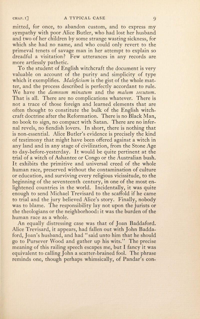 mitted, for once, to abandon custom, and to express my sympathy with poor Alice Butler, who had lost her husband and two of her children by some strange wasting sickness, for which she had no name, and who could only revert to the primeval tenets of savage man in her attempt to explain so dreadful a visitation? Few utterances in any records are more artlessly pathetic. To the student of English witchcraft the document is very valuable on account of the purity and simplicity of type which it exemplifies. Maleficium is the gist of the whole mat¬ ter, and the process described is perfectly accordant to rule. We have the damnum minatum and the malum secutum. That is all. There are no complications whatever. There is not a trace of those foreign and learned elements that are often thought to constitute the bulk of the English witch¬ craft doctrine after the Reformation. There is no Black Man, no book to sign, no compact with Satan. There are no infer¬ nal revels, no fiendish lovers. In short, there is nothing that is non-essential. Alice Butler’s evidence is precisely the kind of testimony that might have been offered against a witch in any land and in any stage of civilization, from the Stone Age to day-before-yesterday. It would be quite pertinent at the trial of a witch of Ashantee or Congo or the Australian bush. It exhibits the primitive and universal creed of the whole human race, preserved without the contamination of culture or education, and surviving every religious vicissitude, to the beginning of the seventeenth century, in one of the most en¬ lightened countries in the world. Incidentally, it was quite enough to send Michael Trevisard to the scaffold if he came to trial and the jury believed Alice’s story. Finally, nobody was to blame. The responsibility lay not upon the jurists or the theologians or the neighborhood: it was the burden of the human race as a whole. An equally distressing case was that of Joan Baddaford. Alice Trevisard, it appears, had fallen out with John Badda¬ ford, Joan’s husband, and had “said unto him that he should go to Pursever Wood and gather up his wits.” The precise meaning of this railing speech escapes me, but I fancy it was equivalent to calling John a scatter-brained fool. The phrase reminds one, though perhaps whimsically, of Pandar’s con-