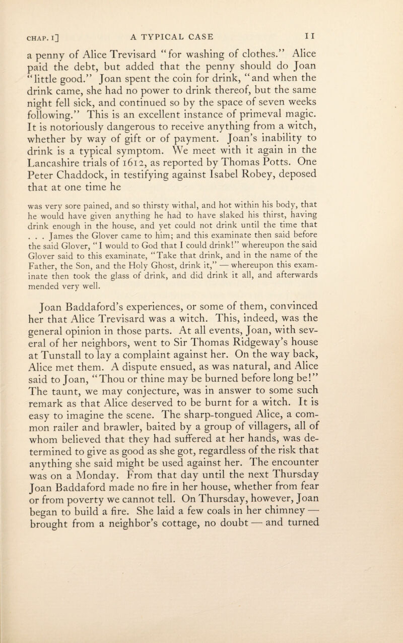 a penny of Alice Trevisard “for washing of clothes.” Alice paid the debt, but added that the penny should do Joan “little good.” Joan spent the coin for drink, “and when the drink came, she had no power to drink thereof, but the same night fell sick, and continued so by the space of seven weeks following.” This is an excellent instance of primeval magic. It is notoriously dangerous to receive anything from a witch, whether by way of gift or of payment. Joan’s inability to drink is a typical symptom. We meet with it again in the Lancashire trials of 1612, as reported by Thomas Potts. One Peter Chaddock, in testifying against Isabel Robey, deposed that at one time he was very sore pained, and so thirsty withal, and hot within his body, that he would have given anything he had to have slaked his thirst, having drink enough in the house, and yet could not drink until the time that . . . James the Glover came to him; and this examinate then said before the said Glover, “I would to God that I could drink!” whereupon the said Glover said to this examinate, “Take that drink, and in the name of the Father, the Son, and the Holy Ghost, drink it,” — whereupon this exam¬ inate then took the glass of drink, and did drink it all, and afterwards mended very well. Joan Baddaford’s experiences, or some of them, convinced her that Alice Trevisard was a witch. This, indeed, was the general opinion in those parts. At all events, Joan, with sev¬ eral of her neighbors, went to Sir Thomas Ridgeway’s house at Tunstall to lay a complaint against her. On the way back, Alice met them. A dispute ensued, as was natural, and Alice said to Joan, “Thou or thine may be burned before long be!” The taunt, we may conjecture, was in answer to some such remark as that Alice deserved to be burnt for a witch. It is easy to imagine the scene. The sharp-tongued Alice, a com¬ mon railer and brawler, baited by a group of villagers, all of whom believed that they had suffered at her hands, was de¬ termined to give as good as she got, regardless of the risk that anything she said might be used against her. The encounter was on a Monday. From that day until the next Thursday Joan Baddaford made no fire in her house, whether from fear or from poverty we cannot tell. On Thursday, however, Joan began to build a fire. She laid a few coals in her chimney — brought from a neighbor’s cottage, no doubt — and turned