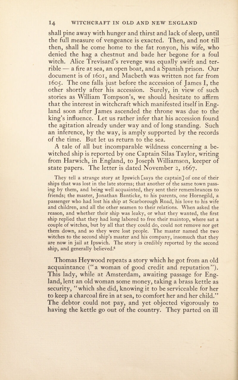 shall pine away with hunger and thirst and lack of sleep, until the full measure of vengeance is exacted. Then, and not till then, shall he come home to the fat ronyon, his wife, who denied the hag a chestnut and bade her begone for a foul witch. Alice Trevisard’s revenge was equally swift and ter¬ rible — a fire at sea, an open boat, and a Spanish prison. Our document is of 1601, and Macbeth was written not far from 1605. The one falls just before the accession of James I, the other shortly after his accession. Surely, in view of such stories as William Tompson’s, we should hesitate to affirm that the interest in witchcraft which manifested itself in Eng¬ land soon after James ascended the throne was due to the king’s influence. Let us rather infer that his accession found the agitation already under way and of long standing. Such an inference, by the way, is amply supported by the records of the time. But let us return to the sea. A tale of all but incomparable wildness concerning a be¬ witched ship is reported by one Captain Silas Taylor, writing from Harwich, in England, to Joseph Williamson, keeper of state papers. The letter is dated November 2, 1667. They tell a strange story at Ipswich [says the captain] of one of their ships that was lost in the late storms; that another of the same town pass¬ ing by them, and being well acquainted, they sent their remembrances to friends; the master, Jonathan Banticke, to his parents, one Hornegild, a passenger who had lost his ship at Scarborough Road, his love to his wife and children, and all the other seamen to their relations. When asked the reason, and whether their ship was leaky, or what they wanted, the first ship replied that they had long labored to free their maintop, where sat a couple of witches, but by all that they could do, could not remove nor get them down, and so they were lost people. The master named the two witches to the second ship’s master and his company, insomuch that they are now in jail at Ipswich. The story is credibly reported by the second ship, and generally believed.6 Thomas Heywood repeats a story which he got from an old acquaintance (“a woman of good credit and reputation”). This lady, while at Amsterdam, awaiting passage for Eng¬ land, lent an old woman some money, taking a brass kettle as security, “which she did, knowing it to be serviceable for her to keep a charcoal fire in at sea, to comfort her and her child.” The debtor could not pay, and yet objected vigorously to having the kettle go out of the country. They parted on ill