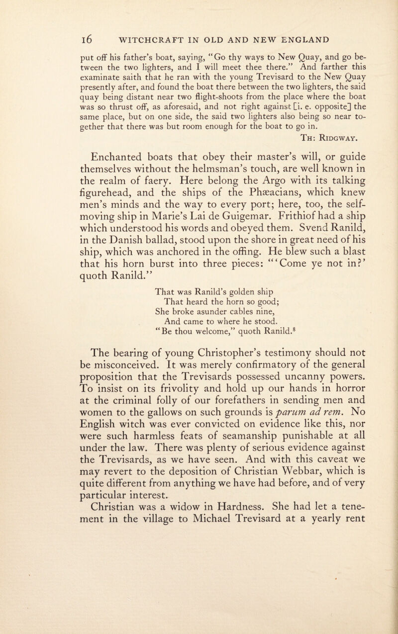 put off his father’s boat, saying, “Go thy ways to New Quay, and go be¬ tween the two lighters, and I will meet thee there.” And farther this examinate saith that he ran with the young Trevisard to the New Quay presently after, and found the boat there between the two lighters, the said quay being distant near two flight-shoots from the place where the boat was so thrust off, as aforesaid, and not right against Li. e. opposite] the same place, but on one side, the said two lighters also being so near to¬ gether that there was but room enough for the boat to go in. Th: Ridgway. Enchanted boats that obey their master’s will, or guide themselves without the helmsman’s touch, are well known in the realm of faery. Here belong the Argo with its talking figurehead, and the ships of the Phaeacians, which knew men’s minds and the way to every port; here, too, the seif- moving ship in Marie’s Lai de Guigemar. Frithiof had a ship which understood his words and obeyed them. Svend Ranild, in the Danish ballad, stood upon the shore in great need of his ship, which was anchored in the offing. He blew such a blast that his horn burst into three pieces: “‘Come ye not in?’ quoth Ranild.” That was Ranild’s golden ship That heard the horn so good; She broke asunder cables nine, And came to where he stood. “Be thou welcome,” quoth Ranild.8 The bearing of young Christopher’s testimony should not be misconceived. It was merely confirmatory of the general proposition that the Trevisards possessed uncanny powers. To insist on its frivolity and hold up our hands in horror at the criminal folly of our forefathers in sending men and women to the gallows on such grounds is parum ad rem. No English witch was ever convicted on evidence like this, nor were such harmless feats of seamanship punishable at all under the law. There was plenty of serious evidence against the Trevisards, as we have seen. And with this caveat we may revert to the deposition of Christian Webbar, which is quite different from anything we have had before, and of very particular interest. Christian was a widow in Hardness. She had let a tene¬ ment in the village to Michael Trevisard at a yearly rent