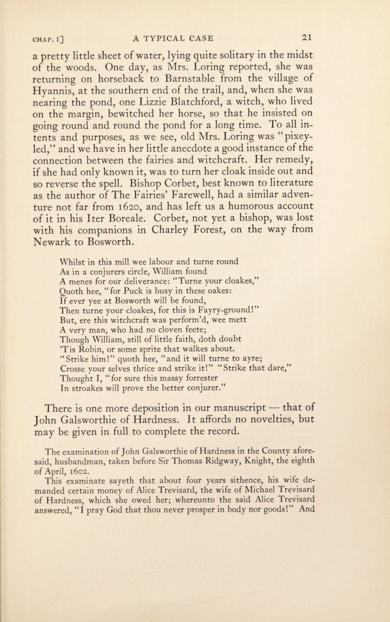 a pretty little sheet of water, lying quite solitary in the midst of the woods. One day, as Mrs. Loring reported, she was returning on horseback to Barnstable from the village of Hyannis, at the southern end of the trail, and, when she was nearing the pond, one Lizzie Blatchford, a witch, who lived on the margin, bewitched her horse, so that he insisted on going round and round the pond for a long time. To all in¬ tents and purposes, as we see, old Mrs. Loring was “pixey- led,” and we have in her little anecdote a good instance of the connection between the fairies and witchcraft. Her remedy, if she had only known it, was to turn her cloak inside out and so reverse the spell. Bishop Corbet, best known to literature as the author of The Fairies’ Farewell, had a similar adven¬ ture not far from 1620, and has left us a humorous account of it in his Iter Boreale. Corbet, not yet a bishop, was lost with his companions in Charley Forest, on the way from Newark to Bosworth. Whilst in this mill wee labour and turne round As in a conjurers circle, William found A menes for our deliverance: “Turne your cloakes,” Quoth hee, “for Puck is busy in these oakes: If ever yee at Bosworth will be found, Then turne your cloakes, for this is Fayry-ground!” But, ere this witchcraft was perform’d, wee mett A very man, who had no cloven feete; Though William, still of little faith, doth doubt ’Tis Robin, or some sprite that walkes about. “Strike him!” quoth hee, “and it will turne to ayre; Crosse your selves thrice and strike it!” “Strike that dare,” Thought I, “for sure this massy forrester In stroakes will prove the better conjurer.” There is one more deposition in our manuscript — that of John Galsworthie of Hardness. It affords no novelties, but may be given in full to complete the record. The examination of John Galsworthie of Hardness in the County afore¬ said, husbandman, taken before Sir Thomas Ridgway, Knight, the eighth of April, 1602. This examinate sayeth that about four years sithence, his wife de¬ manded certain money of Alice Trevisard, the wife of Michael Trevisard of Hardness, which she owed her; whereunto the said Alice Trevisard answered, “I pray God that thou never prosper in body nor goods!” And