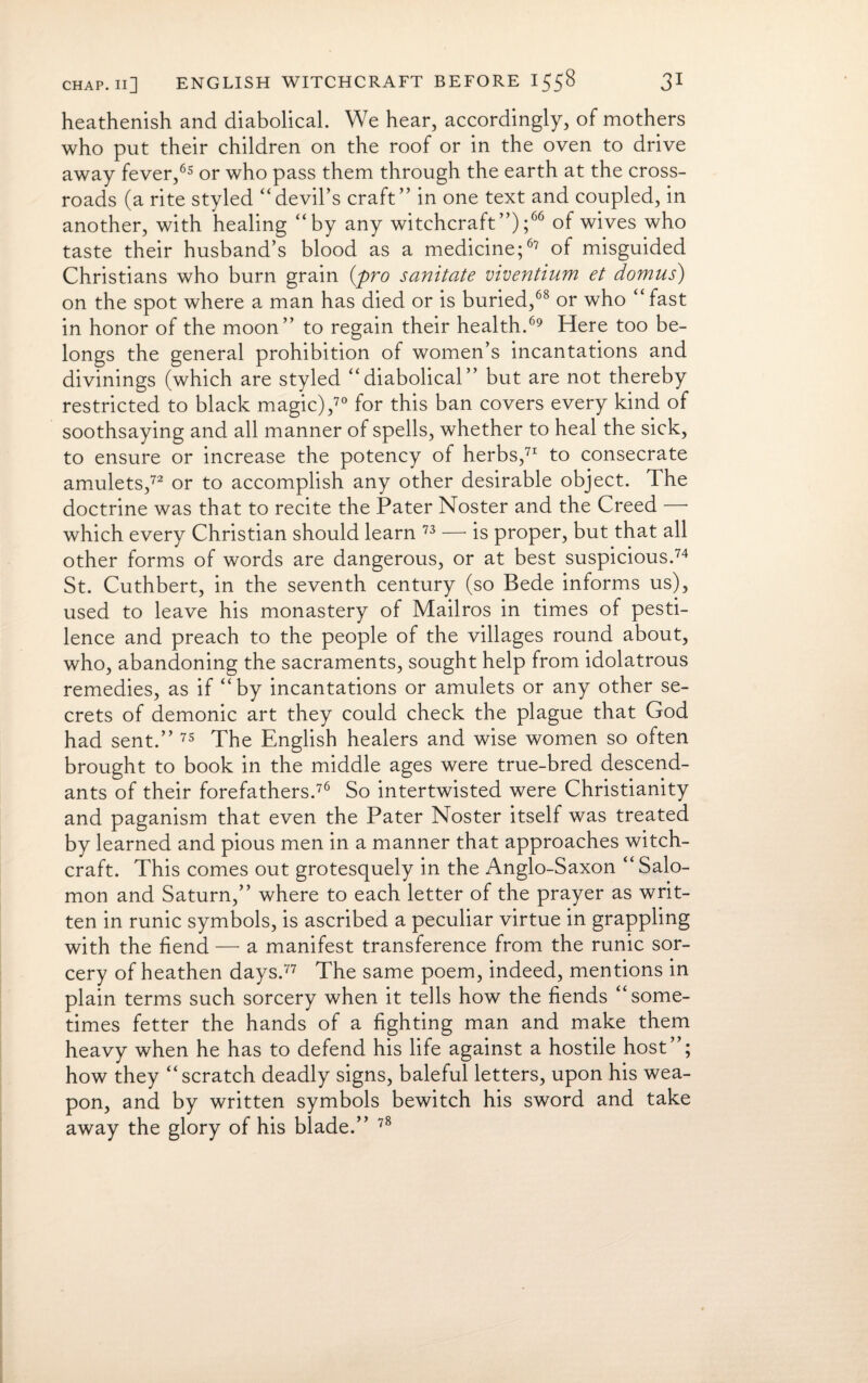 heathenish and diabolical. We hear, accordingly, of mothers who put their children on the roof or in the oven to drive away fever,65 or who pass them through the earth at the cross¬ roads (a rite styled “devil’s craft” in one text and coupled, in another, with healing “by any witchcraft”);66 of wives who taste their husband’s blood as a medicine;67 of misguided Christians who burn grain {pro sanitate viventium et domus) on the spot where a man has died or is buried,68 or who “ fast in honor of the moon” to regain their health.69 Here too be¬ longs the general prohibition of women’s incantations and divinings (which are styled “diabolical” but are not thereby restricted to black magic),70 for this ban covers every kind of soothsaying and all manner of spells, whether to heal the sick, to ensure or increase the potency of herbs,71 to consecrate amulets,72 or to accomplish any other desirable object. The doctrine was that to recite the Pater Noster and the Creed • which every Christian should learn 73 —* is proper, but that all other forms of words are dangerous, or at best suspicious.74 St. Cuthbert, in the seventh century (so Bede informs us), used to leave his monastery of Mailros in times of pesti¬ lence and preach to the people of the villages round about, who, abandoning the sacraments, sought help from idolatrous remedies, as if “by incantations or amulets or any other se¬ crets of demonic art they could check the plague that God had sent.” 75 The English healers and wise women so often brought to book in the middle ages were true-bred descend¬ ants of their forefathers.76 So intertwisted were Christianity and paganism that even the Pater Noster itself was treated by learned and pious men in a manner that approaches witch¬ craft. This comes out grotesquely in the Anglo-Saxon “Salo¬ mon and Saturn,” where to each letter of the prayer as writ¬ ten in runic symbols, is ascribed a peculiar virtue in grappling with the fiend — a manifest transference from the runic sor¬ cery of heathen days.77 The same poem, indeed, mentions in plain terms such sorcery when it tells how the fiends “some¬ times fetter the hands of a fighting man and make them heavy when he has to defend his life against a hostile host”; how they “scratch deadly signs, baleful letters, upon his wea¬ pon, and by written symbols bewitch his sword and take away the glory of his blade.” 78