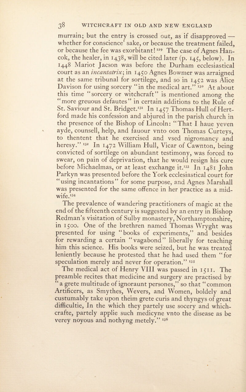 murrain; but the entry is crossed out, as if disapproved — whether for conscience’ sake, or because the treatment failed, or because the fee was exorbitant!129 The case of Agnes Han- cok, the healer, in 1438, will be cited later (p. 145, below). In 1448 Mariot Jacson was before the Durham ecclesiastical court as an incantatrix\ in 1450 Agnes Bowrner was arraigned at the same tribunal for sortilege, and so in 1452 was Alice Davison for using sorcery “in the medical art.” 130 At about this time “sorcery or witchcraft” is mentioned among the “more greuous defautes” in certain additions to the Rule of St. Saviour and St. Bridget.131 In 1457 Thomas Hull of Hert¬ ford made his confession and abjured in the parish church in the presence of the Bishop of Lincoln: “That I haue yeven ayde, counsell, help, and fauour vnto oon Thomas Curteys, to thentent that he exercised and vsed nigromancy and heresy.” 132 In 1472 William Hull, Vicar of Cawnton, being convicted of sortilege on abundant testimony, was forced to swear, on pain of deprivation, that he would resign his cure before Michaelmas, or at least exchange it.133 In 1481 John Parkyn was presented before the York ecclesiastical court for “using incantations” for some purpose, and Agnes Marshall was presented for the same offence in her practice as a mid¬ wife.134 The prevalence of wandering practitioners of magic at the end of the fifteenth century is suggested by an entry in Bishop Redman’s visitation of Sulby monastery, Northamptonshire, in 1500. One of the brethren named Thomas Wryght was presented for using “books of experiments,” and besides for rewarding a certain “vagabond” liberally for teaching him this science. His books were seized, but he was treated leniently because he protested that he had used them “for speculation merely and never for operation.” 135 The medical act of Henry VIII was passed in 1511. The preamble recites that medicine and surgery are practised by “a grete multitude of ignoraunt persones,” so that “common Artificers, as Smythes, Wevers, and Women, boldely and custumably take upon theim grete cuffs and thyngys of great difficultie, In the which they partely use socery and which- crafte, partely applie such medicyne vnto the disease as be verey noyous and nothyng metely.” 136