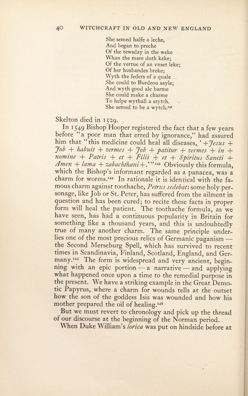 She semed halfe a leche, And began to preche Of the tewsday in the weke Whan the mare doth keke; Of the vertue of an vnset leke; Of her husbandes breke; Wyth the feders of a quale She could to Burdeou sayle; And wyth good ale barme She could make a charme To helpe wythall a stytch. She semed to be a wytch.142 Skelton died in 1529. In 1549 Bishop Hooper registered the fact that a few years before “a poor man that erred by ignorance,” had assured him that “this medicine could heal all diseases, ‘ +Jesus + Job + habuit + vermes + Job -f- patitur -f- vermes + in + nomine + Patris + et + Filii -f- et + Spiritus Sancti + Amen + lama + zabachthani + 143 Obviously this formula, which the Bishop’s informant regarded as a panacea, was a charm for worms.144 In rationale it is identical with the fa¬ mous charm against toothache, Petrus sedebat: some holy per¬ sonage, like Job or St. Peter, has suffered from the ailment in question and has been cured; to recite these facts in proper form will heal the patient. The toothache formula, as we have seen, has had a continuous popularity in Britain for something like a thousand years, and this is undoubtedly true of many another charm. The same principle under¬ lies one of the most precious relics of Germanic paganism — the Second Merseburg Spell, which has survived to recent times in Scandinavia, Finland, Scotland, England, and Ger¬ many.145 The form is widespread and very ancient, begin¬ ning with an epic portion —- a narrative — and applying what happened once upon a time to the remedial purpose in the present. We have a striking example in the Great Demo¬ tic Papyrus, where a charm for wounds tells at the outset how the son of the goddess Isis was wounded and how his mother prepared the oil of healing.146 But we must revert to chronology and pick up the thread of our discourse at the beginning of the Norman period. When Duke William’s lorica was put on hindside before at