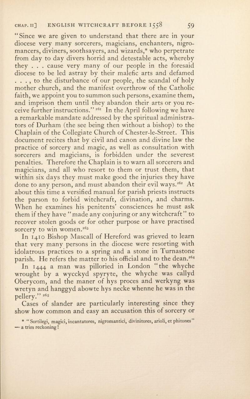 “Since we are given to understand that there are in your diocese very many sorcerers, magicians, enchanters, nigro- mancers, diviners, soothsayers, and wizards,* who perpetrate from day to day divers horrid and detestable acts, whereby they . . . cause very many of our people in the foresaid diocese to be led astray by their malefic arts and defamed . . . , to the disturbance of our people, the scandal of holy mother church, and the manifest overthrow of the Catholic faith, we appoint you to summon such persons, examine them, and imprison them until they abandon their arts or you re¬ ceive further instructions.” 261 In the April following we have a remarkable mandate addressed by the spiritual administra¬ tors of Durham (the see being then without a bishop) to the Chaplain of the Collegiate Church of Chester-le-Street. This document recites that by civil and canon and divine law the practice of sorcery and magic, as well as consultation with sorcerers and magicians, is forbidden under the severest penalties. Therefore the Chaplain is to warn all sorcerers and magicians, and all who resort to them or trust them, that within six days they must make good the injuries they have done to any person, and must abandon their evil ways.262 At about this time a versified manual for parish priests instructs the parson to forbid witchcraft, divination, and charms. When he examines his penitents’ consciences he must ask them if they have “ made any conjuring or any witchcraft ” to recover stolen goods or for other purpose or have practised sorcery to win women.263 In 1410 Bishop Mascall of Hereford was grieved to learn that very many persons in the diocese were resorting with idolatrous practices to a spring and a stone in Turnastone parish. He refers the matter to his official and to the dean.264 In 1444 a man was pilloried in London “the whyche wrought by a wycckyd spyryte, the whyche was callyd Oberycom, and the maner of hys proces and werkyng was wretyn and hanggyd abowte hys necke whenne he was in the pellery.” 265 Cases of slander are particularly interesting since they show how common and easy an accusation this of sorcery or * “Sortilegi, magici, incantatores, nigromantici, divinitores, arioli, et phitones” — a trim reckoning !