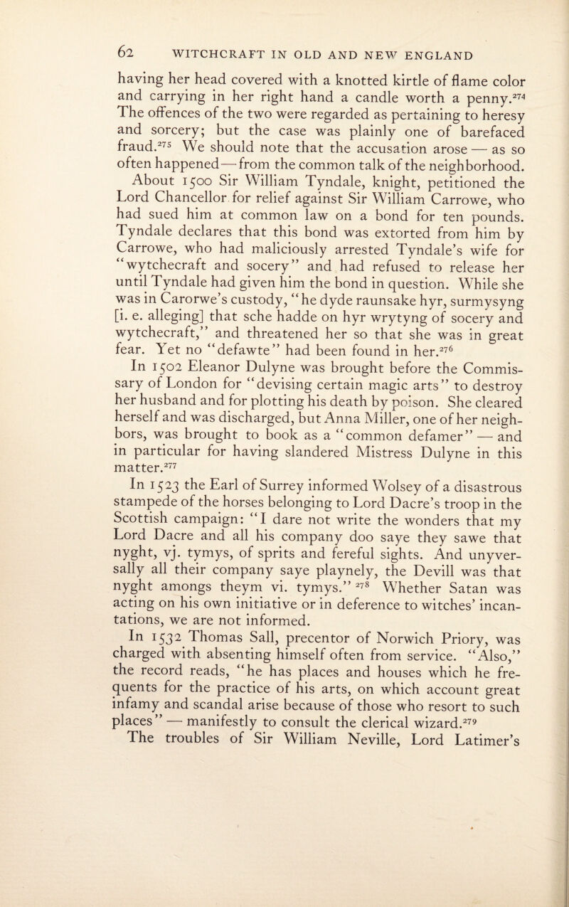 having her head covered with a knotted kirtle of flame color and carrying in her right hand a candle worth a penny.274 The offences of the two were regarded as pertaining to heresy and sorcery; but the case was plainly one of barefaced fraud.275 We should note that the accusation arose — as so often happened—from the common talk of the neighborhood. About 1500 Sir William Tyndale, knight, petitioned the Lord Chancellor for relief against Sir William Carrowe, who had sued him at common law on a bond for ten pounds. Tyndale declares that this bond was extorted from him by Carrowe, who had maliciously arrested Tyndale’s wife for “wytchecraft and socery” and had refused to release her until Tyndale had given him the bond in question. While she was in Carorwe’s custody, “ he dyde raunsake hyr, surmysyng [i. e. alleging] that sche hadde on hyr wrytyng of socery and wytchecraft,” and threatened her so that she was in great fear. Yet no “defawte” had been found in her.276 In 1502 Eleanor Dulyne was brought before the Commis¬ sary of London for “devising certain magic arts” to destroy her husband and for plotting his death by poison. She cleared herself and was discharged, but Anna Miller, one of her neigh¬ bors, was brought to book as a “common defamer” — and in particular for having slandered Mistress Dulyne in this matter.277 In 1523 the Earl of Surrey informed Wolsey of a disastrous stampede of the horses belonging to Lord Dacre’s troop in the Scottish campaign: “I dare not write the wonders that my Lord Dacre and all his company doo saye they sawe that nyght, vj. tymys, of sprits and fereful sights. And unyver- sally all their company saye playnely, the Devill was that nyght amongs theym vi. tymys.” 278 Whether Satan was acting on his own initiative or in deference to witches’ incan¬ tations, we are not informed. In 1532 Thomas Sail, precentor of Norwich Priory, was charged with absenting himself often from service. “Also,” the record reads, “he has places and houses which he fre¬ quents for the practice of his arts, on which account great infamy and scandal arise because of those who resort to such places” — manifestly to consult the clerical wizard.279 The troubles of Sir William Neville, Lord Latimer’s