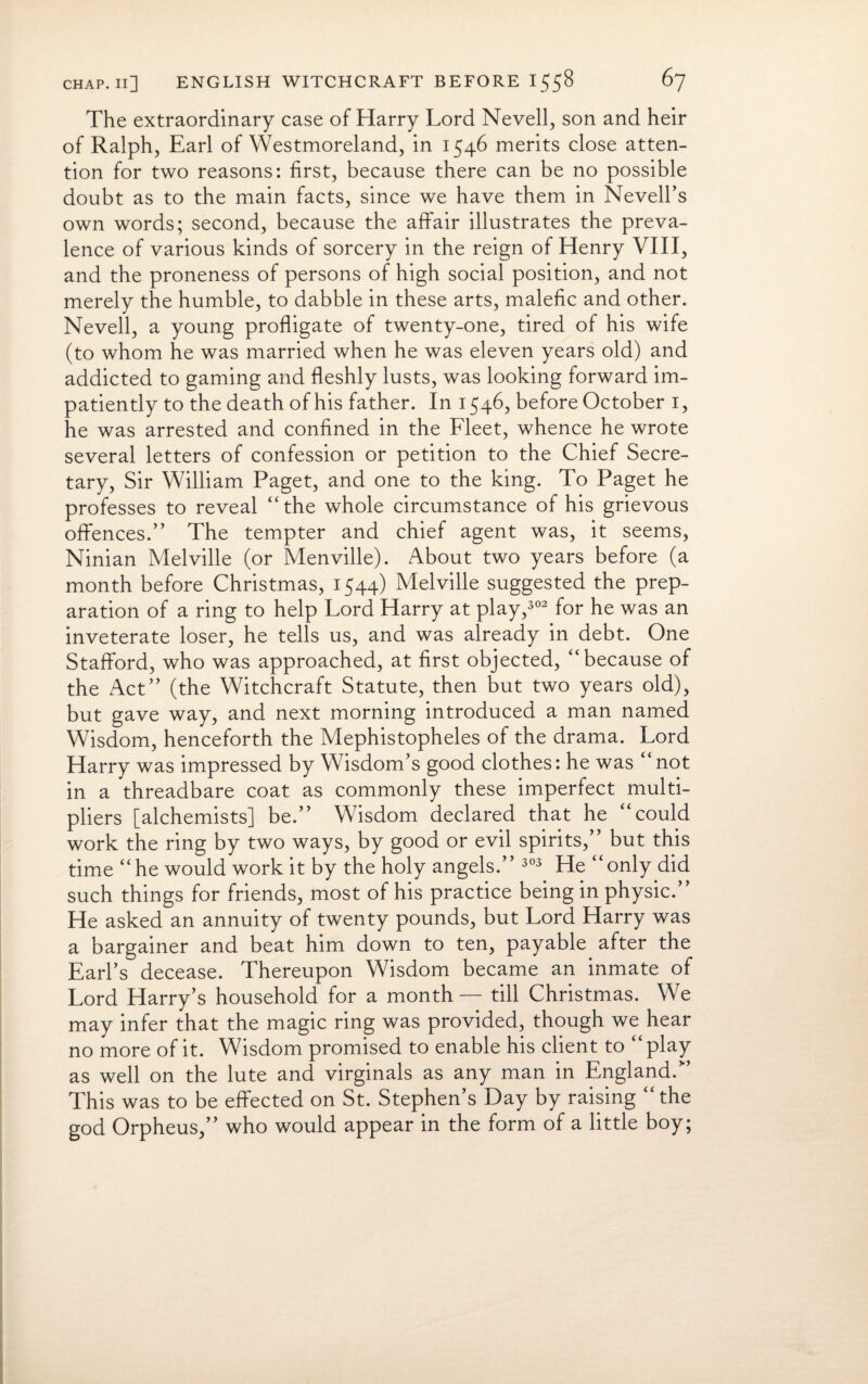 The extraordinary case of Harry Lord Nevell, son and heir of Ralph, Earl of Westmoreland, in 1546 merits close atten¬ tion for two reasons: first, because there can be no possible doubt as to the main facts, since we have them in Nevell’s own words; second, because the affair illustrates the preva¬ lence of various kinds of sorcery in the reign of Henry VIII, and the proneness of persons of high social position, and not merely the humble, to dabble in these arts, malefic and other. Nevell, a young profligate of twenty-one, tired of his wife (to whom he was married when he was eleven years old) and addicted to gaming and fleshly lusts, was looking forward im¬ patiently to the death of his father. In 1546, before October 1, he was arrested and confined in the Fleet, whence he wrote several letters of confession or petition to the Chief Secre¬ tary, Sir William Paget, and one to the king. To Paget he professes to reveal “the whole circumstance of his grievous offences.” The tempter and chief agent was, it seems, Ninian Melville (or Menville). About two years before (a month before Christmas, 1544) Melville suggested the prep¬ aration of a ring to help Lord Harry at play,302 for he was an inveterate loser, he tells us, and was already in debt. One Stafford, who was approached, at first objected, “because of the Act” (the Witchcraft Statute, then but two years old), but gave way, and next morning introduced a man named Wisdom, henceforth the Mephistopheles of the drama. Lord Harry was impressed by Wisdom’s good clothes: he was not in a threadbare coat as commonly these imperfect multi¬ pliers [alchemists] be.” Wisdom declared that he “could work the ring by two ways, by good or evil spirits, but this time “he would work it by the holy angels.” 303 He “only did such things for friends, most of his practice being in physic.” He asked an annuity of twenty pounds, but Lord Harry was a bargainer and beat him down to ten, payable after the Earl’s decease. Thereupon Wisdom became an inmate of Lord Harry’s household for a month — till Christmas. We may infer that the magic ring was provided, though we hear no more of it. Wisdom promised to enable his client to “play as well on the lute and virginals as any man in England.” This was to be effected on St. Stephen’s Day by raising “the god Orpheus,” who would appear in the form of a little boy;