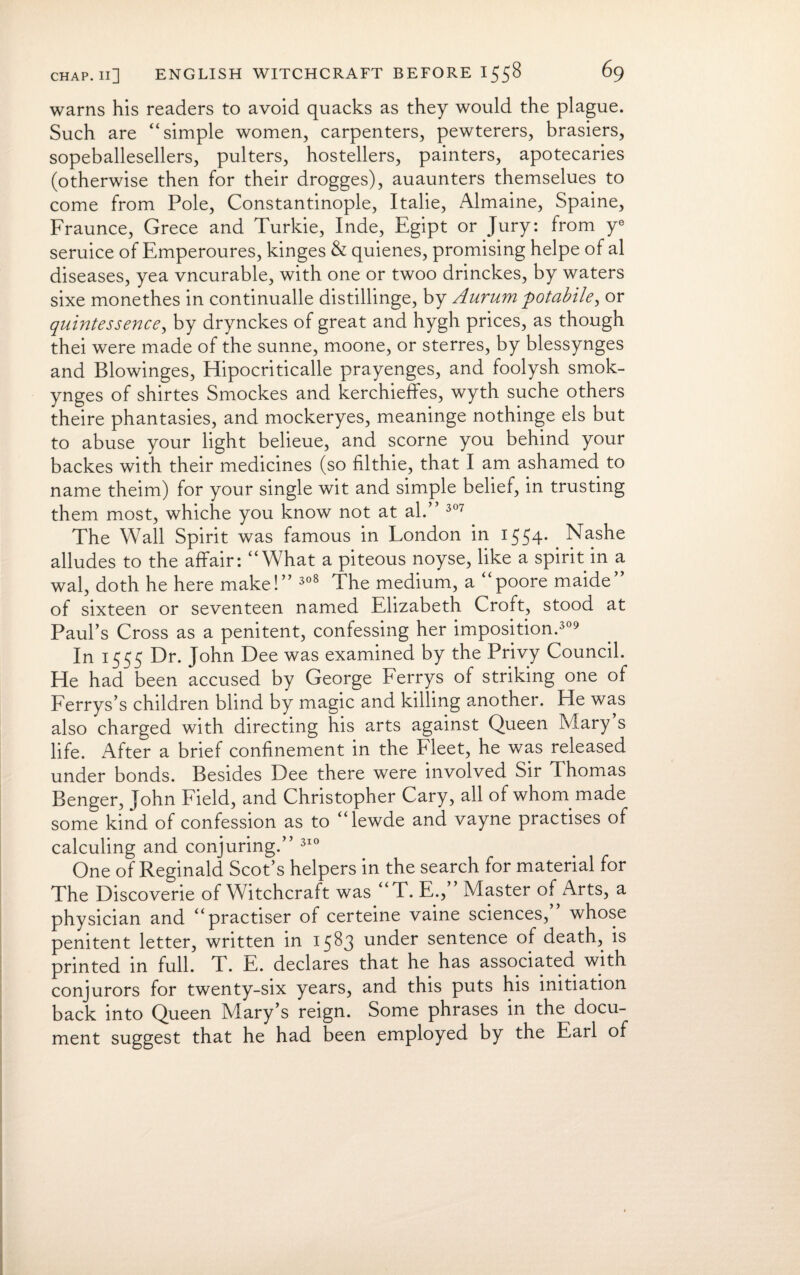 warns his readers to avoid quacks as they would the plague. Such are “simple women, carpenters, pewterers, brasiers, sopeballesellers, pulters, hostellers, painters, apotecaries (otherwise then for their drogges), auaunters themselues to come from Pole, Constantinople, Italie, Almaine, Spaine, Fraunce, Grece and Turkie, Inde, Egipt or Jury: from ye seruice of Emperoures, kinges & quienes, promising helpe of al diseases, yea vncurable, with one or twoo drinckes, by waters sixe monethes in continualle distillinge, by Aurum potabile^ or quintessence, by drynckes of great and hygh prices, as though thei were made of the sunne, moone, or sterres, by blessynges and Blowinges, Hipocriticalle prayenges, and foolysh smok- ynges of shirtes Smockes and kerchieffes, wyth suche others theire phantasies, and mockeryes, meaninge nothinge els but to abuse your light belieue, and scorne you behind your backes with their medicines (so filthie, that I am ashamed to name theim) for your single wit and simple belief, in trusting them most, whiche you know not at al.” 307 The Wall Spirit was famous in London in 1554* Nashe alludes to the affair: “What a piteous noyse, like a spirit in a wal, doth he here make!” 308 The medium, a “poore maide” of sixteen or seventeen named Elizabeth Croft, stood at Paul’s Cross as a penitent, confessing her imposition.309 In 1555 Dr. John Dee was examined by the Privy Council. He had been accused by George Ferrys of striking one of Ferrys’s children blind by magic and killing another. He was also charged with directing his arts against Queen Mary’s life. After a brief confinement in the Fleet, he was released under bonds. Besides Dee there were involved Sir Thomas Benger, John Field, and Christopher Cary, all of whom made some kind of confession as to “lewde and vayne practises of calculing and conjuring.” 310 One of Reginald Scot’s helpers in the search for material for The Discoverie of Witchcraft was “T. E;,” Master of Arts, a physician and “practiser of certeine vaine sciences, whose penitent letter, written in 1583 under sentence of death, is printed in full. T. E. declares that he has associated with conjurors for twenty-six years, and this puts his initiation back into Queen Mary’s reign. Some phrases in the docu¬ ment suggest that he had been employed by the Earl of