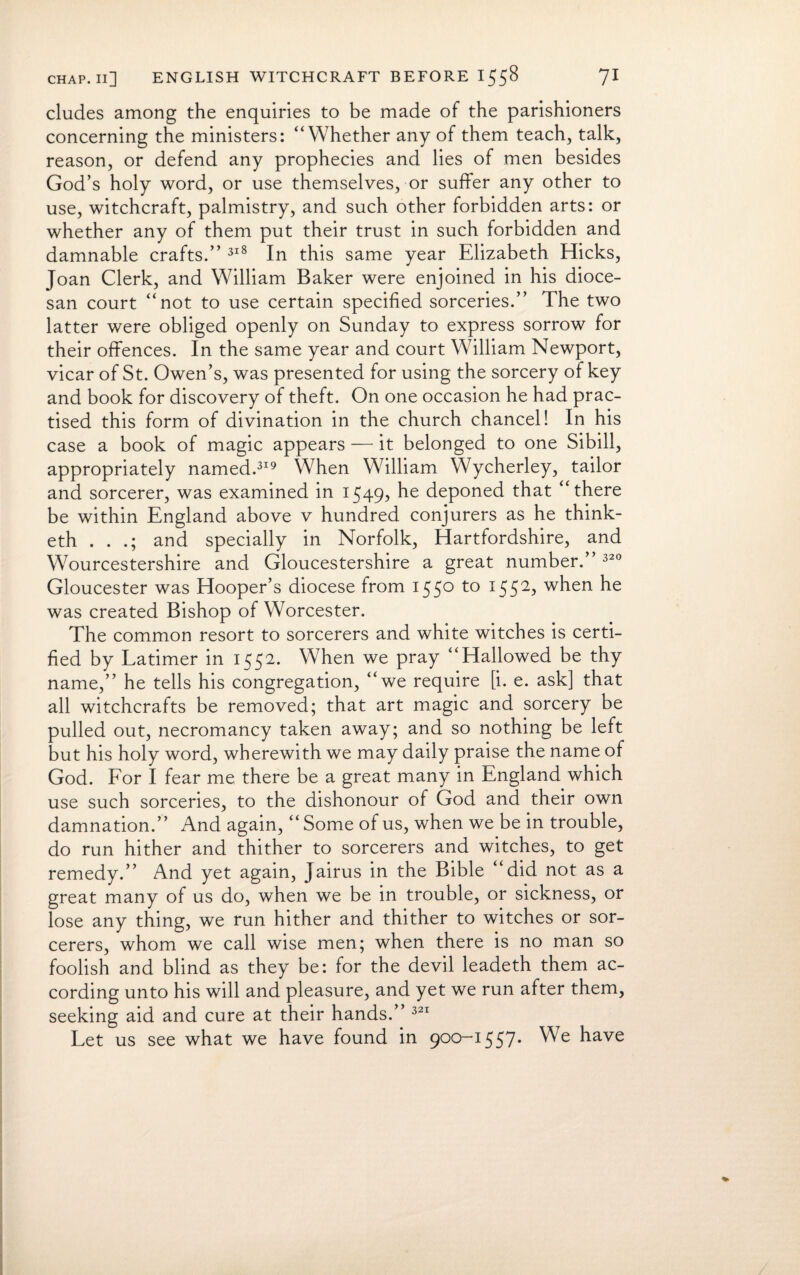 eludes among the enquiries to be made of the parishioners concerning the ministers: “Whether any of them teach, talk, reason, or defend any prophecies and lies of men besides God’s holy word, or use themselves, or suffer any other to use, witchcraft, palmistry, and such other forbidden arts: or whether any of them put their trust in such forbidden and damnable crafts.” 318 In this same year Elizabeth Hicks, Joan Clerk, and William Baker were enjoined in his dioce¬ san court “not to use certain specified sorceries.” The two latter were obliged openly on Sunday to express sorrow for their offences. In the same year and court William Newport, vicar of St. Owen’s, was presented for using the sorcery of key and book for discovery of theft. On one occasion he had prac¬ tised this form of divination in the church chancel! In his case a book of magic appears — it belonged to one Sibili, appropriately named.319 When William Wycherley, tailor and sorcerer, was examined in 1549? he deponed that “there be within England above v hundred conjurers as he think- eth . . .; and specially in Norfolk, Hartfordshire, and Wourcestershire and Gloucestershire a great number.” 320 Gloucester was Hooper’s diocese from 155° to I552> when he was created Bishop of Worcester. The common resort to sorcerers and white witches is certi¬ fied by Latimer in 1552. When we pray “Hallowed be thy name,” he tells his congregation, “we require [i. e. ask] that all witchcrafts be removed; that art magic and sorcery be pulled out, necromancy taken away; and so nothing be left but his holy word, wherewith we may daily praise the name of God. For I fear me there be a great many in England which use such sorceries, to the dishonour of God and their own damnation.” And again, “ Some of us, when we be in trouble, do run hither and thither to sorcerers and witches, to get remedy.” And yet again, Jairus in the Bible “did not as a great many of us do, when we be in trouble, or sickness, or lose any thing, we run hither and thither to witches or sor¬ cerers, whom we call wise men; when there is no man so foolish and blind as they be: for the devil leadeth them ac¬ cording unto his will and pleasure, and yet we run after them, seeking aid and cure at their hands.” 321 Let us see what we have found in 900-1557. We have