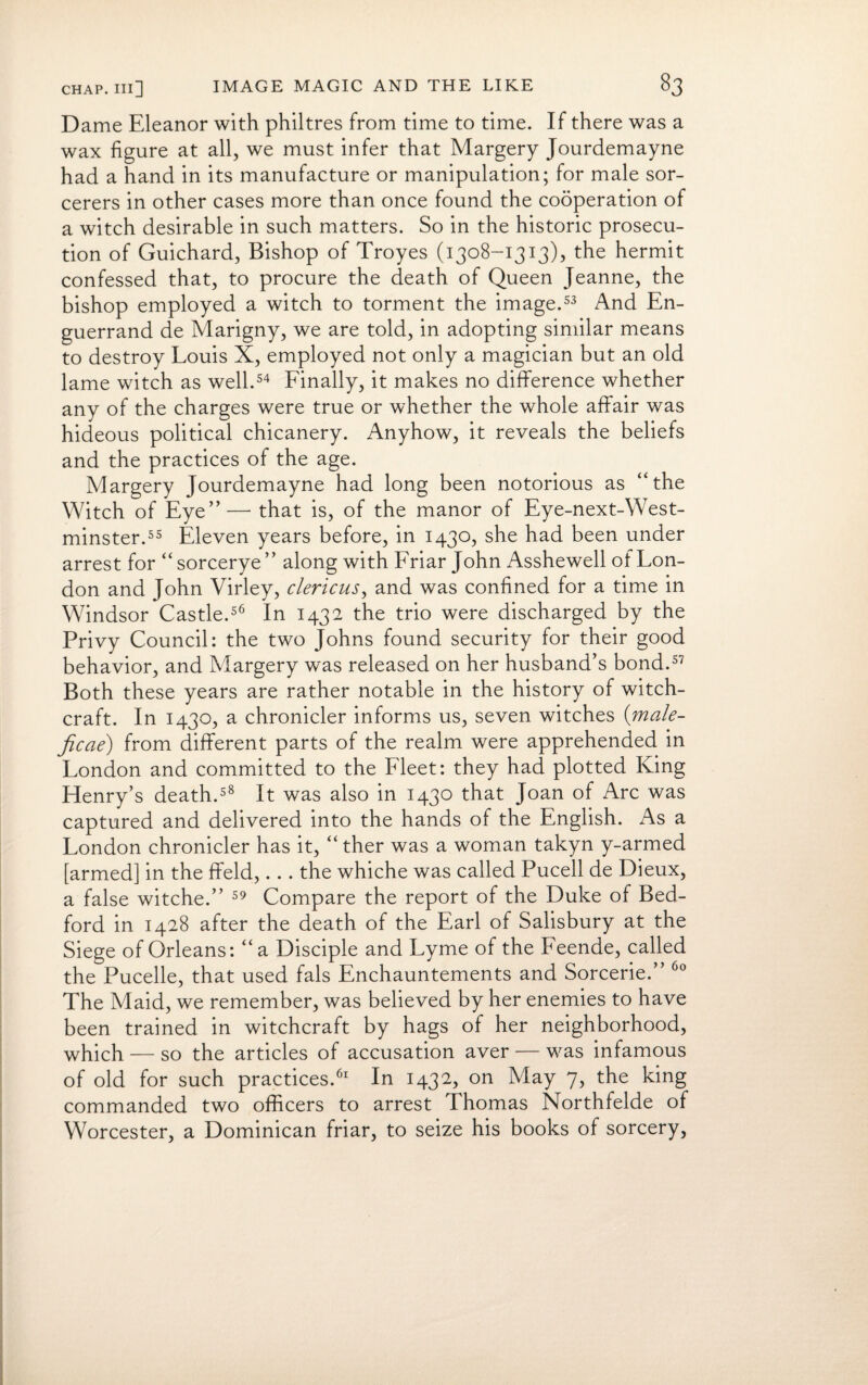 D ame Eleanor with philtres from time to time. If there was a wax figure at all, we must infer that Margery Jourdemayne had a hand in its manufacture or manipulation; for male sor¬ cerers in other cases more than once found the cooperation of a witch desirable in such matters. So in the historic prosecu¬ tion of Guichard, Bishop of Troyes (1308-1313), the hermit confessed that, to procure the death of Queen Jeanne, the bishop employed a witch to torment the image.53 And En- guerrand de Marigny, we are told, in adopting similar means to destroy Louis X, employed not only a magician but an old lame witch as well.54 Finally, it makes no difference whether any of the charges were true or whether the whole affair was hideous political chicanery. Anyhow, it reveals the beliefs and the practices of the age. Margery Jourdemayne had long been notorious as “the Witch of Eye”— that is, of the manor of Eye-next-West- minster.55 Eleven years before, in 1430, she had been under arrest for “sorcerye” along with Friar John Asshewell of Lon¬ don and John Virley, clericus, and was confined for a time in Windsor Castle.56 In 1432 the trio were discharged by the Privy Council: the two Johns found security for their good behavior, and Margery was released on her husband’s bond.57 Both these years are rather notable in the history of witch¬ craft. In 1430, a chronicler informs us, seven witches {male¬ fic ae) from different parts of the realm were apprehended in London and committed to the Fleet: they had plotted King Henry’s death.58 It was also in 1430 that Joan of Arc was captured and delivered into the hands of the English. As a London chronicler has it, “ther was a woman takyn y-armed [armed] in the ffeld,... the whiche was called Pucell de Dieux, a false witche.” 59 Compare the report of the Duke of Bed¬ ford in 1428 after the death of the Earl of Salisbury at the Siege of Orleans: “a Disciple and Lyme of the Feende, called the Pucelle, that used fals Enchauntements and Sorcerie.” 60 The Maid, we remember, was believed by her enemies to have been trained in witchcraft by hags of her neighborhood, which — so the articles of accusation aver — was infamous of old for such practices.61 In 1432, on May 7, the king commanded two officers to arrest Thomas Northfelde of Worcester, a Dominican friar, to seize his books of sorcery,
