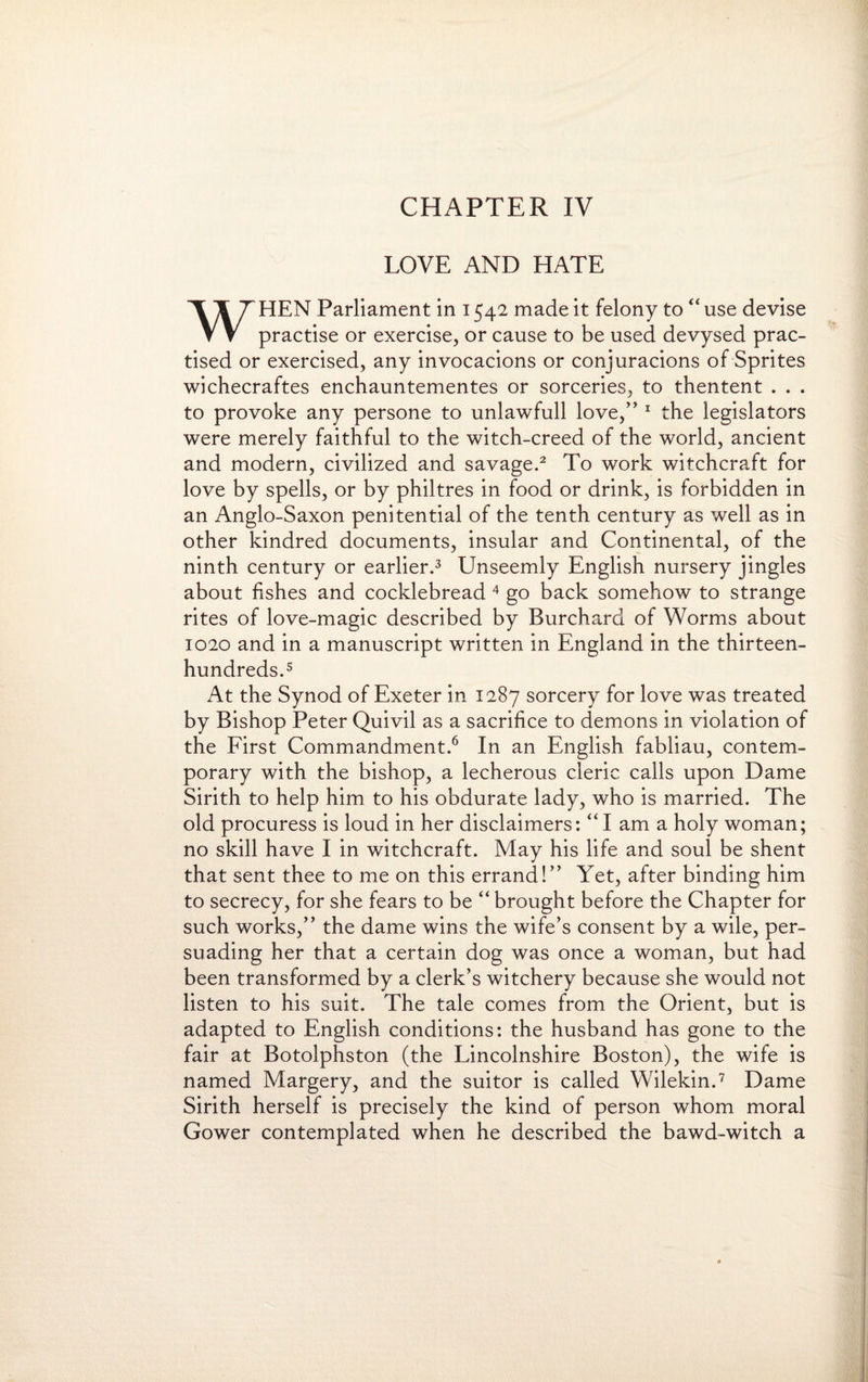 CHAPTER IV LOVE AND HATE WHEN Parliament in 1542 made it felony to “ use devise practise or exercise, or cause to be used devysed prac¬ tised or exercised, any invocacions or conjuracions of Sprites wichecraftes enchauntementes or sorceries, to thentent . . . to provoke any persone to unlawfull love,” 1 the legislators were merely faithful to the witch-creed of the world, ancient and modern, civilized and savage.2 To work witchcraft for love by spells, or by philtres in food or drink, is forbidden in an Anglo-Saxon penitential of the tenth century as well as in other kindred documents, insular and Continental, of the ninth century or earlier.3 Unseemly English nursery jingles about fishes and cocklebread 4 go back somehow to strange rites of love-magic described by Burchard of Worms about 1020 and in a manuscript written in England in the thirteen- hundreds.5 At the Synod of Exeter in 1287 sorcery for love was treated by Bishop Peter Quivil as a sacrifice to demons in violation of the First Commandment.6 In an English fabliau, contem¬ porary with the bishop, a lecherous cleric calls upon Dame Sirith to help him to his obdurate lady, who is married. The old procuress is loud in her disclaimers: “ I am a holy woman; no skill have I in witchcraft. May his life and soul be shent that sent thee to me on this errand!” Yet, after binding him to secrecy, for she fears to be “ brought before the Chapter for such works,” the dame wins the wife’s consent by a wile, per¬ suading her that a certain dog was once a woman, but had been transformed by a clerk’s witchery because she would not listen to his suit. The tale comes from the Orient, but is adapted to English conditions: the husband has gone to the fair at Botolphston (the Lincolnshire Boston), the wife is named Margery, and the suitor is called Wilekin.7 Dame Sirith herself is precisely the kind of person whom moral Gower contemplated when he described the bawd-witch a