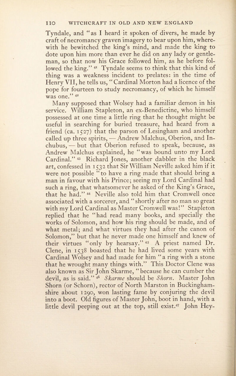 Tyndale, and “as I heard it spoken of divers, he made by craft of necromancy graven imagery to bear upon him, where¬ with he bewitched the king’s mind, and made the king to dote upon him more than ever he did on any lady or gentle¬ man, so that now his Grace followed him, as he before fol¬ lowed the king.” 41 Tyndale seems to think that this kind of thing was a weakness incident to prelates: in the time of Henry VII, he tells us, “ Cardinal Morton had a licence of the pope for fourteen to study necromancy, of which he himself was one.” 42 Many supposed that Wolsey had a familiar demon in his service. William Stapleton, an ex-Benedictine, who himself possessed at one time a little ring that he thought might be useful in searching for buried treasure, had heard from a friend (ca. 1527) that the parson of Lesingham and another called up three spirits, — Andrew Malchus, Oberion, and In- chubus, — but that Oberion refused to speak, because, as Andrew Malchus explained, he “was bound unto my Lord Cardinal.” 43 Richard Jones, another dabbler in the black art, confessed in 1532 that Sir William Neville asked him if it were not possible “to have a ring made that should bring a man in favour with his Prince; seeing my Lord Cardinal had such a ring, that whatsomever he asked of the King’s Grace, that he had.” 44 Neville also told him that Cromwell once associated with a sorcerer, and “shortly after no man so great with my Lord Cardinal as Master Cromwell was! ” Stapleton replied that he “had read many books, and specially the works of Solomon, and how his ring should be made, and of what metal; and what virtues they had after the canon of Solomon,” but that he never made one himself and knew of their virtues “only by hearsay.” 45 A priest named Dr. Clene, in 1538 boasted that he had lived some years with Cardinal Wolsey and had made for him “ a ring with a stone that he wrought many things with.” This Doctor Clene was also known as Sir John Skarme, “because he can cumber the devil, as is said.” 46 Skarme should be Shorn. Master John Shorn (or Schorn), rector of North Marston in Buckingham¬ shire about 1290, won lasting fame by conjuring the devil into a boot. Old figures of Master John, boot in hand, with a little devil peeping out at the top, still exist.47 John Hey-