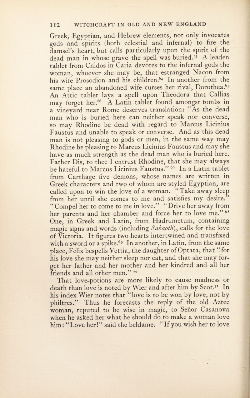 Greek, Egyptian, and Hebrew elements, not only invocates gods and spirits (both celestial and infernal) to fire the damsel’s heart, but calls particularly upon the spirit of the dead man in whose grave the spell was buried.63 A leaden tablet from Cnidos in Caria devotes to the infernal gods the woman, whoever she may be, that estranged Nacon from his wife Prosodion and his children.64 In another from the same place an abandoned wife curses her rival, Dorothea.65 An Attic tablet lays a spell upon Theodora that Callias may forget her.66 A Latin tablet found amongst tombs in a vineyard near Rome deserves translation: “As the dead man who is buried here can neither speak nor converse, so may Rhodine be dead with regard to Marcus Licinius Faustus and unable to speak or converse. And as this dead man is not pleasing to gods or men, in the same way may Rhodine be pleasing to Marcus Licinius Faustus and may she have as much strength as the dead man who is buried here. Father Dis, to thee I entrust Rhodine, that she may always be hateful to Marcus Licinius Faustus.” 67 In a Latin tablet from Carthage five demons, whose names are written in Greek characters and two of whom are styled Egyptian, are called upon to win the love of a woman. “Take away sleep from her until she comes to me and satisfies my desire.” “ Compel her to come to me in love.” “ Drive her away from her parents and her chamber and force her to love me.” 68 One, in Greek and Latin, from Hadrumetum, containing magic signs and words (including Sabaoth), calls for the love of Victoria. It figures two hearts intertwined and transfixed with a sword or a spike.69 In another, in Latin, from the same place, Felix bespells Vettia, the daughter of Optata, that “ for his love she may neither sleep nor eat, and that she may for¬ get her father and her mother and her kindred and all her friends and all other men.” 70 That love-potions are more likely to cause madness or death than love is noted by Wier and after him by Scot.71 In his index Wier notes that “love is to be won by love, not by philtres.” Thus he forecasts the reply of the old Aztec woman, reputed to be wise in magic, to Senor Casanova when he asked her what he should do to make a woman love him: “Love her!” said the beldame. “If you wish her to love