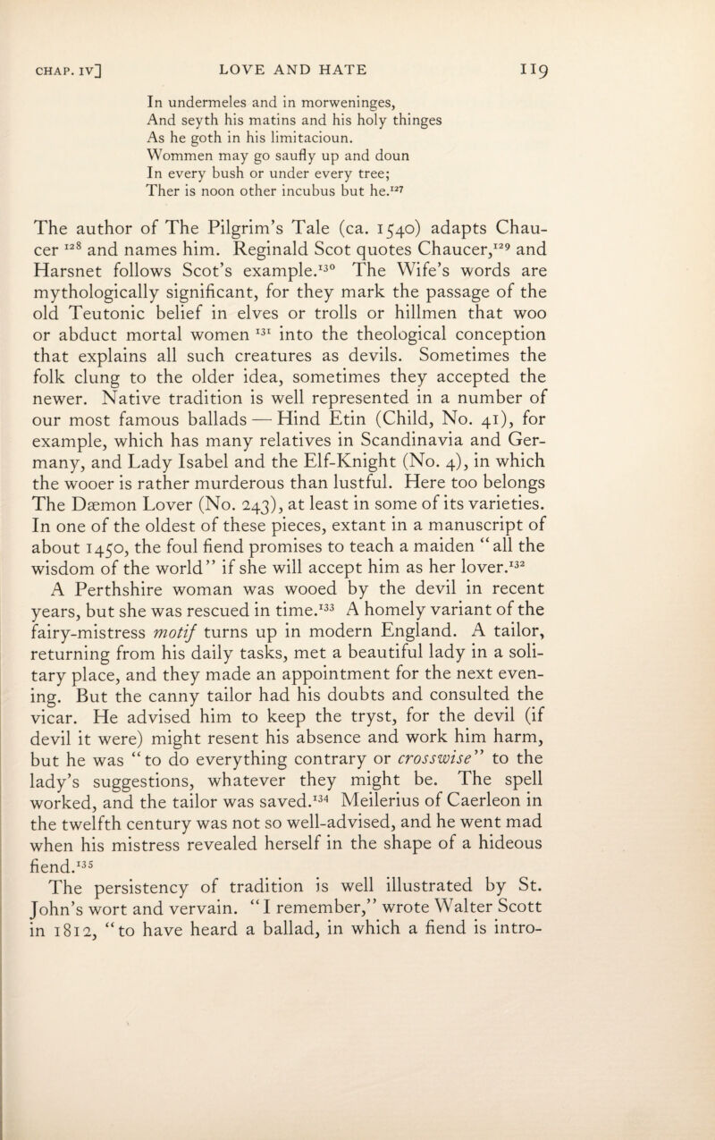 In undermeles and in morweninges, And seyth his matins and his holy thinges As he goth in his limitacioun. Wommen may go saufly up and doun In every bush or under every tree; Ther is noon other incubus but he.127 The author of The Pilgrim’s Tale (ca. 1540) adapts Chau¬ cer 128 and names him. Reginald Scot quotes Chaucer/29 and Harsnet follows Scot’s example.130 The Wife’s words are mythologically significant, for they mark the passage of the old Teutonic belief in elves or trolls or hillmen that woo or abduct mortal women 131 into the theological conception that explains all such creatures as devils. Sometimes the folk clung to the older idea, sometimes they accepted the newer. Native tradition is well represented in a number of our most famous ballads — Hind Etin (Child, No. 41), for example, which has many relatives in Scandinavia and Ger¬ many, and Lady Isabel and the Elf-Knight (No. 4), in which the wooer is rather murderous than lustful. Here too belongs The Daemon Lover (No. 243), at least in some of its varieties. In one of the oldest of these pieces, extant in a manuscript of about 1450, the foul fiend promises to teach a maiden “ all the wisdom of the world” if she will accept him as her lover.132 A Perthshire woman was wooed by the devil in recent years, but she was rescued in time.133 A homely variant of the fairy-mistress motif turns up in modern England. A tailor, returning from his daily tasks, met a beautiful lady in a soli¬ tary place, and they made an appointment for the next even¬ ing. But the canny tailor had his doubts and consulted the vicar. He advised him to keep the tryst, for the devil (if devil it were) might resent his absence and work him harm, but he was “to do everything contrary or crosswise” to the lady’s suggestions, whatever they might be. The spell worked, and the tailor was saved.134 Meilerius of Caerleon in the twelfth century was not so well-advised, and he went mad when his mistress revealed herself in the shape of a hideous fiend.135 The persistency of tradition is well illustrated by St. John’s wort and vervain. “ I remember,” wrote Walter Scott in 1812, “to have heard a ballad, in which a fiend is intro-