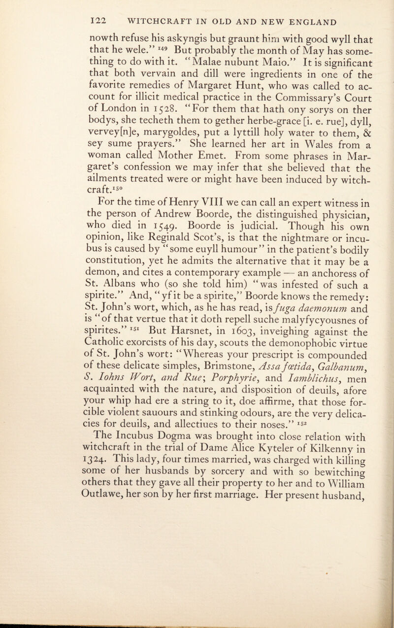 nowth refuse his askyngis but graunt him with good wyll that that he wele.” 149 But probably the month of May has some¬ thing to do with it. “ Malae nubunt Maio.” It is significant that both vervain and dill were ingredients in one of the favorite remedies of Margaret Hunt, who was called to ac¬ count for illicit medical practice in the Commissary’s Court of London in 1528. “For them that hath ony sorys on ther bodys, she techeth them to gether herbe-grace [i. e. rue], dyll, vervey[n]e, marygoldes, put a lyttill holy water to them, & sey sume prayers.” She learned her art in Wales from a woman called Mother Emet. From some phrases in Mar¬ garet’s confession we may infer that she believed that the ailments treated were or might have been induced by witch¬ craft.150 For the time of Henry VIII we can call an expert witness in the person of Andrew Boorde, the distinguished physician, who died in 1549. Boorde is judicial. Though his own opinion, like Reginald Scot’s, is that the nightmare or incu¬ bus is caused by “some euyll humour” in the patient’s bodily constitution, yet he admits the alternative that it may be a demon, and cites a contemporary example — an anchoress of St. Albans who (so she told him) “was infested of such a spirite.” And, “ yf it be a spirite,” Boorde knows the remedy: St. John’s wort, which, as he has read, is fuga daemonum and is “of that vertue that it doth repell suche malyfycyousnes of spirites.” 151 But Harsnet, in 1603, inveighing against the Catholic exorcists of his day, scouts the demonophobic virtue of St. John’s wort: “Whereas your prescript is compounded of these delicate simples, Brimstone, Assafoetida, Galbanum, S. Johns Wort, and Rue; Porphyrie, and Iamblichus, men acquainted with the nature, and disposition of deuils, afore your whip had ere a string to it, doe affirme, that those for¬ cible violent sauours and stinking odours, are the very delica¬ cies for deuils, and allectiues to their noses.” 152 The Incubus Dogma was brought into close relation with witchcraft in the trial of Dame Alice Kyteler of Kilkenny in 1324. This lady, four times married, was charged with killing some of her husbands by sorcery and with so bewitching others that they gave all their property to her and to William Outlawe, her son by her first marriage. Her present husband,