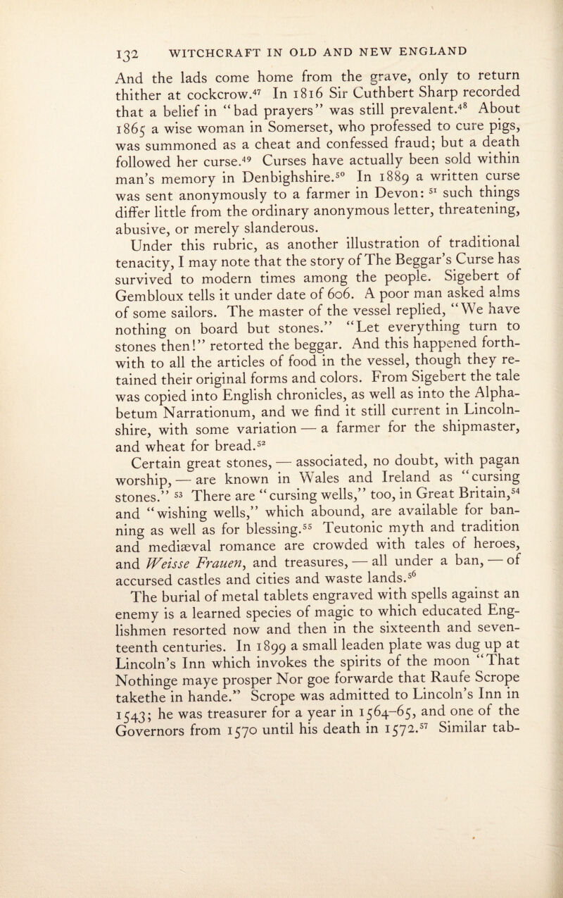 And the lads come home from the grave, only to return thither at cockcrow.47 In 1816 Sir Cuthbert Sharp recorded that a belief in “bad prayers” was still prevalent.48 About 1865 a wise woman in Somerset, who professed to cure pigs, was summoned as a cheat and confessed fraud; but a death followed her curse.49 Curses have actually been sold within man’s memory in Denbighshire.50 In 1889 a written curse was sent anonymously to a farmer in Devon: 51 such things differ little from the ordinary anonymous letter, threatening, abusive, or merely slanderous. Under this rubric, as another illustration of traditional tenacity, I may note that the story of The Beggar’s Curse has survived to modern times among the people. Sigebert of Gembloux tells it under date of 606. A poor man asked alms of some sailors. The master of the vessel replied, “We have nothing on board but stones.” “Let everything turn to stones then!” retorted the beggar. And this happened forth¬ with to all the articles of food in the vessel, though they re¬ tained their original forms and colors. From Sigebert the tale was copied into English chronicles, as well as into the Alpha- betum Narrationum, and we find it still current in Lincoln¬ shire, with some variation — a farmer for the shipmaster, and wheat for bread.52 Certain great stones, — associated, no doubt, with pagan worship, — are known in Wales and Ireland as ‘ cursing stones.” 53 There are “cursing wells,” too, in Great Britain,54 and “wishing wells,” which abound, are available for ban¬ ning as well as for blessing.55 Teutonic myth and tradition and mediaeval romance are crowded with tales of heroes, and Weisse Frauen, and treasures, — all under a ban, of accursed castles and cities and waste lands.56 The burial of metal tablets engraved with spells against an enemy is a learned species of magic to which educated Eng¬ lishmen resorted now and then in the sixteenth and seven¬ teenth centuries. In 1899 a small leaden plate was dug up at Lincoln’s Inn which invokes the spirits of the moon “That Nothinge maye prosper Nor goe forwarde that Raufe Scrope takethe in hande.” Scrope was admitted to Lincoln’s Inn in 1543; was treasurer for a year in 1564-65, and one of the Governors from 1570 until his death in 1572.57 Similar tab-