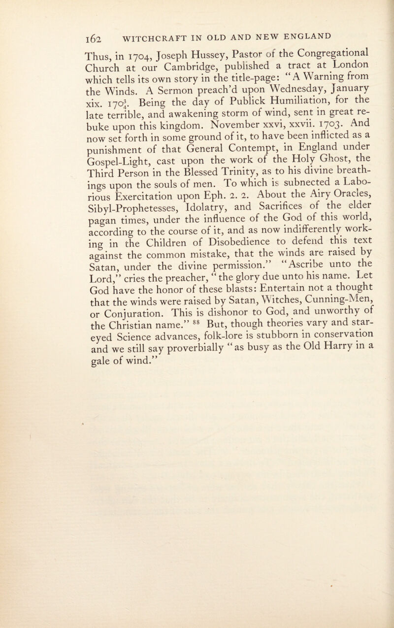 Thus, in 1704, Joseph Hussey, Pastor of the Congregational Church at our Cambridge, published a tract at London which tells its own story in the title-page: A W arning from the Winds. A Sermon preach’d upon Wednesday, January xix. 1703. Being the day of Publick Humiliation, for the late terrible, and awakening storm of wind, sent in great re¬ buke upon this kingdom. November xxvi, xxvii; 1703. And now set forth in some ground of it, to have been inflicted as a punishment of that General Contempt, in England under Gospel-Light, cast upon the work of the Holy Ghost, the Third Person in the Blessed Trinity, as to his divine breath¬ ings upon the souls of men. To which is subnected a Labo¬ rious Exercitation upon Eph. 2. 2. About the Airy Oracxes, Sibyl-Prophetesses, Idolatry, and Sacrifices of the elder pagan times, under the influence of the God of this world, according to the course of it, and as now indifferently work¬ ing in the Children of Disobedience to defend this text against the common mistake, that the winds are raised by Satan, under the divine permission.” “Ascribe unto the Lord,” cries the preacher, “ the glory due unto his name. Let God have the honor of these blasts: Entertain not a thought that the winds were raised by Satan, Witches, Cunning-Men, or Conjuration. This is dishonor to God, and unworthy of the Christian name.” 88 But, though theories vary and star- eyed Science advances, folk-lore is stubborn m conservation and we still say proverbially as busy as the Old Harry in a gale of wind.”