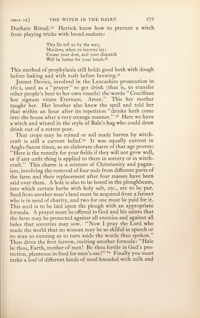 Durham Ritual.55 Herrick knew how to prevent a witch from playing tricks with bread-makers: This lie tell ye by the way, Maidens, when ye leavens lay: Crosse your dow, and your dispatch Will be better for your batch.56 This method of prophylaxis still holds good both with dough before baking and with malt before brewing.57 Jennet Device, involved in the Lancashire prosecution in 1612, used as a “prayer” to get drink (that is, to transfer other people’s beer to her own vessels) the words “Crucifixus hoc signum vitam Eternam. Amen.” This her mother taught her. Her brother also knew the spell and told her that within an hour after its repetition “drinke hath come into the house after a very strange manner.” 58 Here we have a witch and wizard in the style of Bale’s hag who could draw drink out of a rotten post. That crops may be ruined or soil made barren by witch¬ craft is still a current belief.59 It was equally current in Anglo-Saxon times, as an elaborate charm of that age proves: “Here is the remedy for your fields if they will not grow well, or if any unfit thing is applied to them in sorcery or in witch¬ craft.” This charm is a mixture of Christianity and pagan¬ ism, involving the removal of four sods from different parts of the farm and their replacement after four masses have been said over them. A hole is also to be bored in the ploughbeam, into which certain herbs with holy salt, etc., are to be put. Seed from another man’s land must be acquired from a farmer who is in need of charity, and two for one must be paid for it. This seed is to be laid upon the plough with an appropriate formula. A prayer must be offered to God and his saints that the farm may be protected against all enemies and against all bales that sorceries may sow. “Now I pray the Lord who made the world that no woman may be so skilful in speech or no man so cunning as to turn aside the words thus spoken.” Then drive the first furrow, reciting another formula: “Hale be thou, Earth, mother of men! Be thou fertile in God’s pro¬ tection, plenteous in food for men’s use!” 60 Finally you must make a loaf of different kinds of meal kneaded with milk and