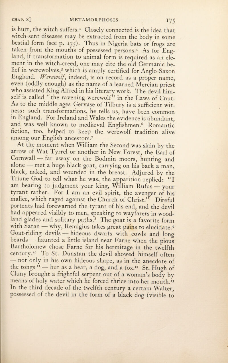 is hurt, the witch suffers.3 Closely connected is the idea that witch-sent diseases may be extracted from the body in some bestial form (see p. 135)* Thus in Nigeria bats or frogs are taken from the mouths of possessed persons.4 As for Eng¬ land, if transformation to animal form is required as an ele¬ ment in the witch-creed, one may cite the old Germanic be¬ lief in werewolves,5 which is amply certified for x^nglo-Saxon England. Werewolj’, indeed, is on record as a proper name, even (oddly enough) as the name of a learned Mercian priest who assisted King Alfred in his literary work. The devil him¬ self is called “the ravening werewolf” in the Laws of Cnut. As to the middle ages Gervase of Tilbury is a sufficient wit¬ ness: such transformations, he tells us, have been common in England. For Ireland and Wales the evidence is abundant, and was well known to mediaeval Englishmen.6 Romantic fiction, too, helped to keep the werewolf tradition alive among our English ancestors.7 At the moment when William the Second was slain by the arrow of Wat Tyrrel or another in New Forest, the Earl of Cornwall — far away on the Bodmin moors, hunting and alone — met a huge black goat, carrying on his back a man, black, naked, and wounded in the breast. Adjured by the Triune God to tell what he was, the apparition replied: “I am bearing to judgment your king, William Rufus — your tyrant rather. For I am an evil spirit, the avenger of his malice, which raged against the Church of Christ.” Direful portents had forewarned the tyrant of his end, and the devil had appeared visibly to men, speaking to wayfarers in wood¬ land glades and solitary paths.8 The goat is a favorite form with Satan — why, Remigius takes great pains to elucidate.9 Goat-riding devils — hideous dwarfs with cowls and long beards — haunted a little island near Fame when the pious Bartholomew chose Fame for his hermitage in the twelfth century.10 To St. Dunstan the devil showed himself often — not only in his own hideous shape, as in the anecdote of the tongs 11 — but as a bear, a dog, and a fox.12 St. Hugh of Cluny brought a frightful serpent out of a woman’s body by means of holy water which he forced thrice into her mouth.13 In the third decade of the twelfth century a certain Walter, possessed of the devil in the form of a black dog (visible to