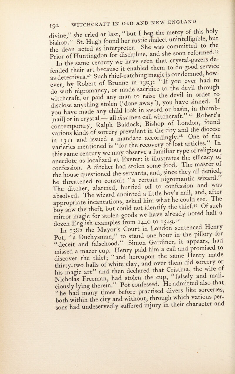 divine,” she cried at last, “but I beg the mercy of this holy bishop.” St. Hugh found her rustic dialect unintelligible, but the dean acted as interpreter. She was committed to e Prior of Huntingdon for discipline, and she soon reformed. In the same century we have seen that crystal-gazers e- fended their art because it enabled them to do good service as detectives.46 Such thief-catching magic is condemned, how¬ ever, by Robert of Brunne in 1303: “If you ever had to do with nigromancy, or made sacrifice to the devil throug witchcraft, or paid any man to raise the devil in order to disclose anything stolen (‘done away’), you have sinned. It you have made any child look in sword or basin, inthumb- [nail] or in crystal — all that men call witchcraft. Rober. contemporary, Ralph Baldock, Bishop of London, found various kinds of sorcery prevalent in the city and the diocese in 1 ^11 and issued a mandate accordingly. °,, T varieties mentioned is “ for the recovery of lost articles. _ In this same century we may observe a familiar type of religious anecdote as localized at Exeter: it illustrates the efficacy of confession. A ditcher had stolen some food. The master the house questioned the servants, and, since they all denied, he threatened to consult “a certain mgromantic wizard. The ditcher, alarmed, hurried off to confession and was absolved. The wizard anointed a little boy’s nail, and, after appropriate incantations, asked him what he could see lhe boy saw the theft, but could not identify the thief.44 Of such mirror magic for stolen goods we have already note a a dozen English examples from 1440 to 1S49-5 In 1382 the Mayor’s Court in London sentenced Henry Pot “a Duchysman,” to stand one hour in the pillory tor “deceit and falsehood.” Simon Gardiner, it appears, had missed a mazer cup. Henry paid him a call and promised to discover the thief; “and hereupon the same Henry made thirty-two balls of white clay, and over them did sorcery or his magic art” and then declared that Cristina, the wife of Nicholas Freeman, had stolen the cup, “ falsely and mali¬ ciously lying therein.” Pot confessed. He admitted also that “he had many times before practised divers like sorceries, both within the city and without, through which various per¬ sons had undeservedly suffered injury in their character and