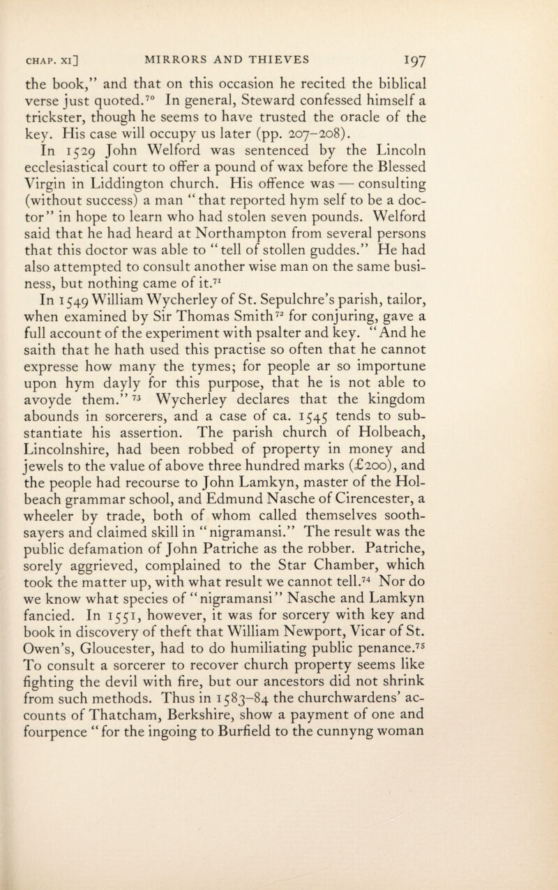 the book/’ and that on this occasion he recited the biblical verse just quoted.70 In general, Steward confessed himself a trickster, though he seems to have trusted the oracle of the key. His case will occupy us later (pp. 207-208). In 1529 John Welford was sentenced by the Lincoln ecclesiastical court to offer a pound of wax before the Blessed Virgin in Liddington church. His offence was — consulting (without success) a man “ that reported hym self to be a doc¬ tor” in hope to learn who had stolen seven pounds. Welford said that he had heard at Northampton from several persons that this doctor was able to “ tell of stollen guddes.” He had also attempted to consult another wise man on the same busi¬ ness, but nothing came of it.71 In 1549 William Wycherley of St. Sepulchre’s parish, tailor, when examined by Sir Thomas Smith72 for conjuring, gave a full account of the experiment with psalter and key. “And he saith that he hath used this practise so often that he cannot expresse how many the tymes; for people ar so importune upon hym dayly for this purpose, that he is not able to avoyde them.”73 Wycherley declares that the kingdom abounds in sorcerers, and a case of ca. 1545 tends to sub¬ stantiate his assertion. The parish church of Holbeach, Lincolnshire, had been robbed of property in money and jewels to the value of above three hundred marks (£200), and the people had recourse to John Lamkyn, master of the Hol¬ beach grammar school, and Edmund Nasche of Cirencester, a wheeler by trade, both of whom called themselves sooth¬ sayers and claimed skill in “ nigramansi.” The result was the public defamation of John Patriche as the robber. Patriche, sorely aggrieved, complained to the Star Chamber, which took the matter up, with what result we cannot tell.74 Nor do we know what species of “ nigramansi ” Nasche and Lamkyn fancied. In 1551, however, it was for sorcery with key and book in discovery of theft that William Newport, Vicar of St. Owen’s, Gloucester, had to do humiliating public penance.75 To consult a sorcerer to recover church property seems like fighting the devil with fire, but our ancestors did not shrink from such methods. Thus in 1583-84 the churchwardens’ ac¬ counts of Thatcham, Berkshire, show a payment of one and fourpence “ for the ingoing to Burfield to the cunnyng woman