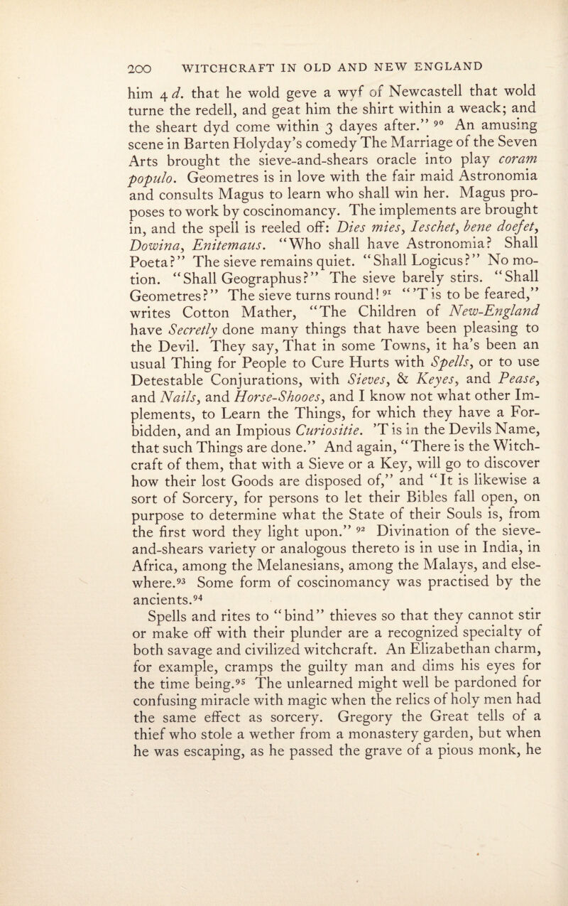 him 4 d. that he wold geve a wyf of Newcastell that wold turne the redell, and geat him the shirt within a weack; and the sheart dyd come within 3 dayes after.” 90 An amusing scene in Barten Holyday’s comedy The Marriage of the Seven Arts brought the sieve-and-shears oracle into play coram populo. Geometres is in love with the fair maid Astronomia and consults Magus to learn who shall win her. Magus pro¬ poses to work by coscinomancy. The implements are brought in, and the spell is reeled off: Dies mies, Ieschet, bene doejet, Dowina, Enitemaus. “Who shall have Astronomia? Shall Poeta?” The sieve remains quiet. “Shall Logicus?” No mo¬ tion. “Shall Geographus?” The sieve barely stirs. “Shall Geometres?” The sieve turns round!91 “’Tis to be feared,” writes Cotton Mather, “The Children of New-England have Secretly done many things that have been pleasing to the Devil. They say, That in some Towns, it ha’s been an usual Thing for People to Cure Hurts with Spells, or to use Detestable Conjurations, with Sieves, & Keyes, and Pease, and Nails, and Horse-Shooes, and I know not what other Im¬ plements, to Learn the Things, for which they have a For¬ bidden, and an Impious Curiositie. *T is in the Devils Name, that such Things are done.” And again, “There is the Witch¬ craft of them, that with a Sieve or a Key, will go to discover how their lost Goods are disposed of,” and “It is likewise a sort of Sorcery, for persons to let their Bibles fall open, on purpose to determine what the State of their Souls is, from the first word they light upon.” 92 Divination of the sieve- and-shears variety or analogous thereto is in use in India, in Africa, among the Melanesians, among the Malays, and else¬ where.93 Some form of coscinomancy was practised by the ancients.94 Spells and rites to “bind” thieves so that they cannot stir or make off with their plunder are a recognized specialty of both savage and civilized witchcraft. An Elizabethan charm, for example, cramps the guilty man and dims his eyes for the time being.95 The unlearned might well be pardoned for confusing miracle with magic when the relics of holy men had the same effect as sorcery. Gregory the Great tells of a thief who stole a wether from a monastery garden, but when he was escaping, as he passed the grave of a pious monk, he