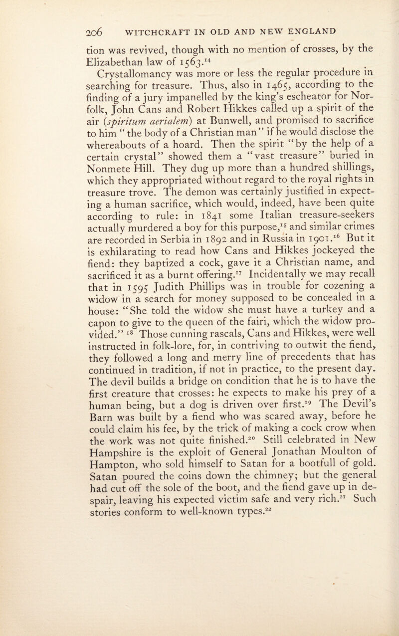 tion was revived, though with no mention of crosses, by the Elizabethan law of 1563.14 Crystallomancy was more or less the regular procedure in searching for treasure. Thus, also in 1465, according to the finding of a jury impanelled by the king’s escheator for Nor¬ folk, John Cans and Robert Hikkes called up a spirit of the air (.spiritum aerialem) at Bunwell, and promised to sacrifice to him “ the body of a Christian man ” if he would disclose the whereabouts of a hoard. Then the spirit '‘by the help of a certain crystal” showed them a “vast treasure” buried in Nonmete Hill. They dug up more than a hundred shillings, which they appropriated without regard to the royal rights in treasure trove. The demon was certainly justified in expect¬ ing a human sacrifice, which would, indeed, have been quite according to rule: in 1841 some Italian treasure-seekers actually murdered a boy for this purpose,15 and similar crimes are recorded in Serbia in 1892 and in Russia in 1901.16 But it is exhilarating to read how Cans and Hikkes jockeyed the fiend: they baptized a cock, gave it a Christian name, and sacrificed it as a burnt offering.17 Incidentally we may recall that in 1595 Judith Phillips was in trouble for cozening a widow in a search for money supposed to be concealed in a house: “She told the widow she must have a turkey and a capon to give to the queen of the fairi, which the widow pro¬ vided.” 18 Those cunning rascals, Cans and Hikkes, were well instructed in folk-lore, for, in contriving to outwit the fiend,, they followed a long and merry line of precedents that has continued in tradition, if not in practice, to the present day. The devil builds a bridge on condition that he is to have the first creature that crosses: he expects to make his prey of a human being, but a dog is driven over first.19 The Devil’s Barn was built by a fiend who was scared away, before he could claim his fee, by the trick of making a cock crow when the work was not quite finished.20 Still celebrated in New Hampshire is the exploit of General Jonathan Moulton of Hampton, who sold himself to Satan for a bootfull of gold. Satan poured the coins down the chimney; but the general had cut off the sole of the boot, and the fiend gave up in de¬ spair, leaving his expected victim safe and very rich.21 Such stories conform to well-known types.22