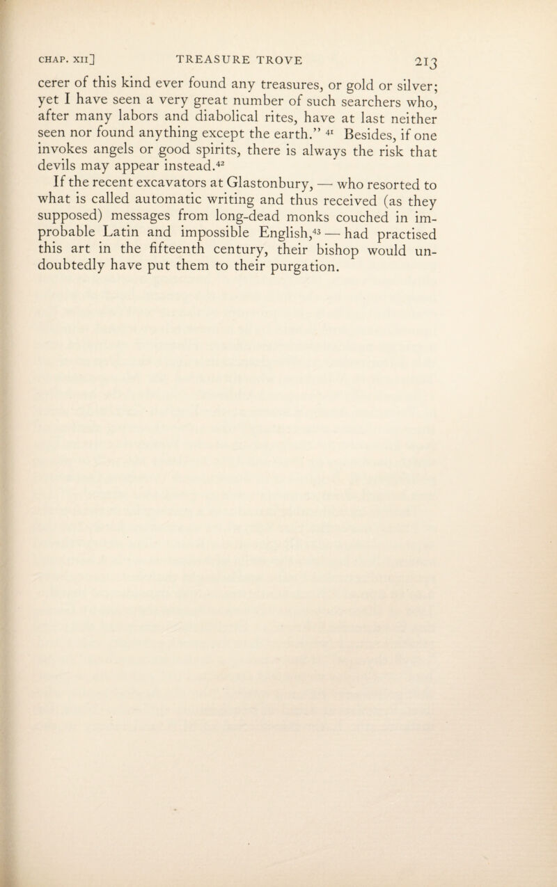 cerer of this kind ever found any treasures, or gold or silver; yet I have seen a very great number of such searchers who, after many labors and diabolical rites, have at last neither seen nor found anything except the earth.” 41 Besides, if one invokes angels or good spirits, there is always the risk that devils may appear instead.42 If the recent excavators at Glastonbury, — who resorted to what is called automatic writing and thus received (as they supposed) messages from long-dead monks couched in im¬ probable Latin and impossible English,43 — had practised this art in the fifteenth century, their bishop would un¬ doubtedly have put them to their purgation.