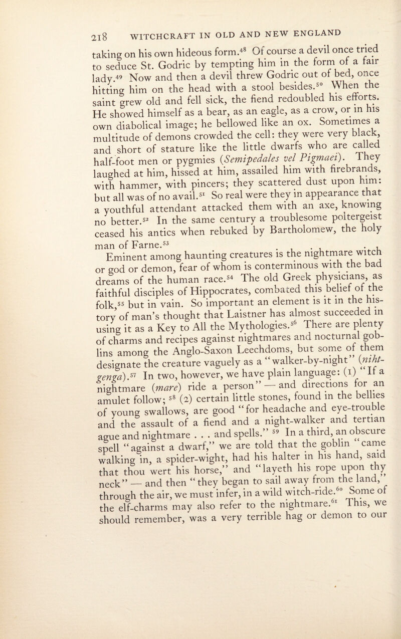 taking on his own hideous form/8 Of course a devil once tried to seduce St. Godric by tempting him in die form of a fair lady.49 Now and then a devil threw Godric out or bed, once hitting him on the head with a stool besides.50 When the saint grew old and fell sick, the fiend redoubled his efforts. He showed himself as a bear, as an eagle, as a crow, or in his own diabolical image; he bellowed like an ox. Sometimes a multitude of demons crowded the cell: they were very black, and short of stature like the little dwarfs who are called half-foot men or pygmies (Semipedales vel Pigmaei). They laughed at him, hissed at him, assailed him with firebrands, with hammer, with pincers; they scattered dust upon him: but all was of no avail.51 So real were they in appearance that a youthful attendant attacked them with an axe, knowing no better.52 In the same century a troublesome poltergeist ceased his antics when rebuked by Bartholomew, the holy man of Fame.53 . ... Eminent among haunting creatures is the nightmare witch or god or demon, fear of whom is conterminous with the bad dreams of the human race.54 The old Greek physicians, as faithful disciples of Hippocrates, combated this belief of the folk,55 but in vain. So important an element is it in the his¬ tory of man’s thought that Laistner has almost succeeded in using it as a Key to All the Mythologies.56 There are plenty of charms and recipes against nightmares and nocturnal gob¬ lins among the Anglo-Saxon Leechdoms, but some of them designate the creature vaguely as a “ walker-by-night (»«#- •renra).57 In two, however, we have plain language: (i) It a nightmare (mare) ride a person ” —and directions foran amulet follow; 58 (2) certain little stones, found m the bellies of young swallows, are good “ for headache and eye-trouble and the assault of a fiend and a night-walker and tertian ague and nightmare . . . and spells.” 54 In a third, an obscure spell “against a dwarf,” we are told that the goblin came walking in, a spider-wight, had his halter in his hand, said that thou wert his horse,” and “layeth his rope upon thy neck” _ and then “ they began to sail away from the land, through the air, we must infer, in a wild witch-ride.60 Some o the elf-charms may also refer to the nightmare.61 This, we should remember, was a very terrible hag or demon to our