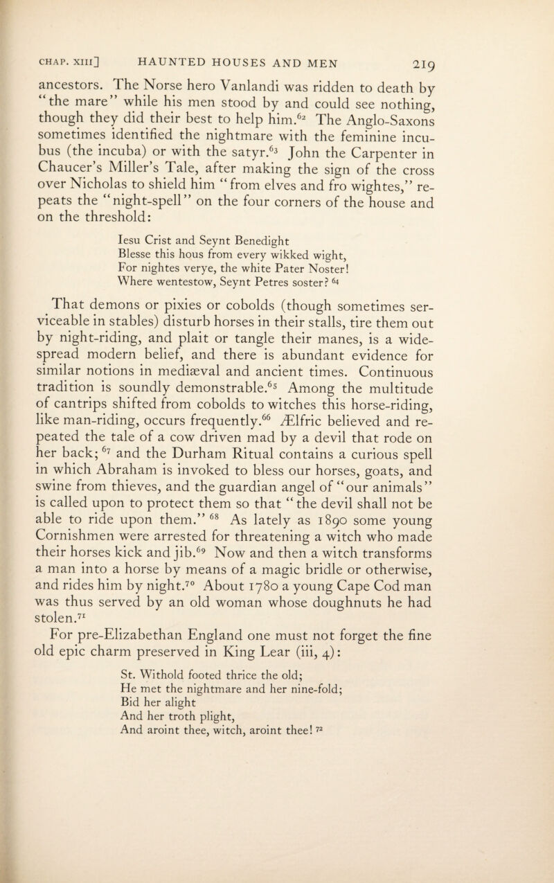 ancestors. The Norse hero Vanlandi was ridden to death by the mare while his men stood by and could see nothing, though they did their best to help him.62 The Anglo-Saxons sometimes identified the nightmare with the feminine incu¬ bus (the incuba) or with the satyr.63 John the Carpenter in Chaucer’s Miller’s Tale, after making the sign of the cross over Nicholas to shield him “ from elves and fro wightes,” re¬ peats the “night-spell” on the four corners of the house and on the threshold: Iesu Crist and Seynt Benedight Blesse this hous from every wikked wight, For nightes verye, the white Pater Noster! Where wentestow, Seynt Petres soster? 64 That demons or pixies or cobolds (though sometimes ser¬ viceable in stables) disturb horses in their stalls, tire them out by night-riding, and plait or tangle their manes, is a wide¬ spread modern belief, and there is abundant evidence for similar notions in mediaeval and ancient times. Continuous tradition is soundly demonstrable.65 Among the multitude of cantrips shifted from cobolds to witches this horse-riding, like man-riding, occurs frequently.66 JEtfnc believed and re¬ peated the tale of a cow driven mad by a devil that rode on her back;67 and the Durham Ritual contains a curious spell in which Abraham is invoked to bless our horses, goats, and swine from thieves, and the guardian angel of “our animals” is called upon to protect them so that “ the devil shall not be able to ride upon them.” 68 As lately as 1890 some young Cornishmen were arrested for threatening a witch who made their horses kick and jib.69 Now and then a witch transforms a man into a horse by means of a magic bridle or otherwise, and rides him by night.70 About 1780 a young Cape Cod man was thus served by an old woman whose doughnuts he had stolen.71 For pre-Elizabethan England one must not forget the fine old epic charm preserved in King Lear (iii, 4): St. Withold footed thrice the old; He met the nightmare and her nine-fold; Bid her alight And her troth plight, And aroint thee, witch, aroint thee!72