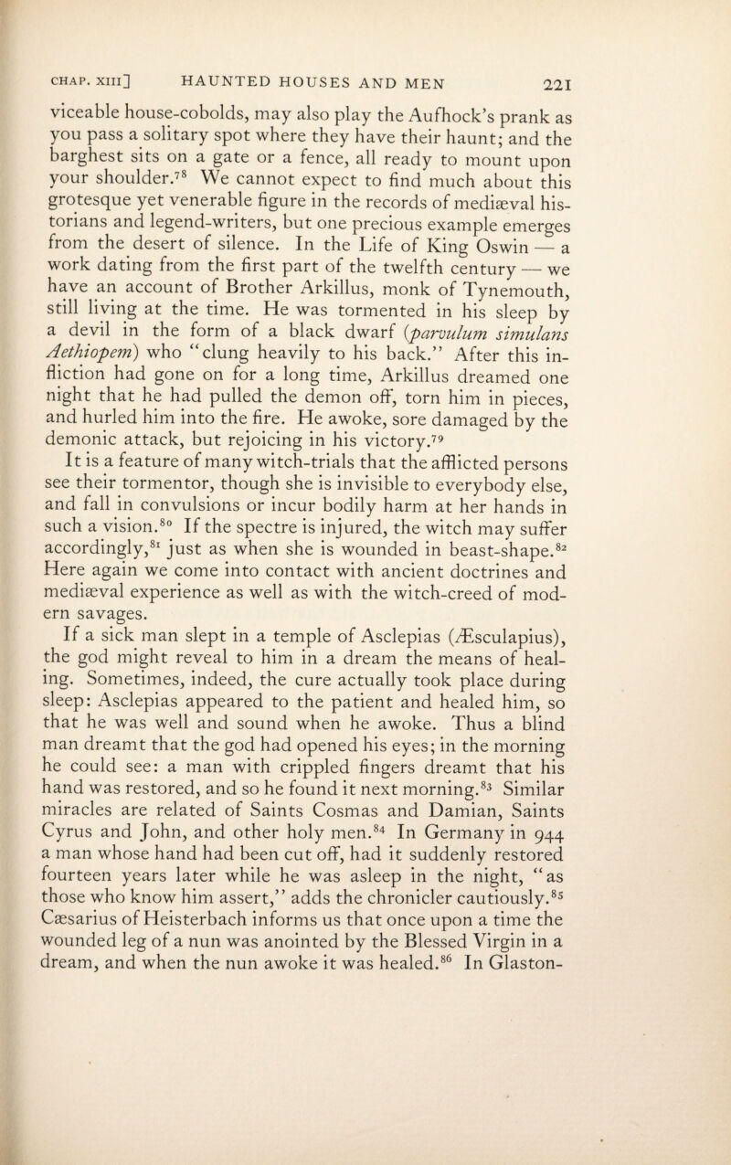 viceable house-cobolds, may also play the Aufhock’s prank as you pass a solitary spot where they have their haunt; and the barghest sits on a gate or a fence, all ready to mount upon your shoulder.78 We cannot expect to find much about this grotesque yet venerable figure in the records of medieval his¬ torians and legend-writers, but one precious example emerges from the desert of silence. In the Life of King Oswin — a work dating from the first part of the twelfth century — we have an account of Brother Arkillus, monk of Tynemouth, still living at the time. He was tormented in his sleep by a devil in the form of a black dwarf (parvulum simulans Aethiopem) who “clung heavily to his back.” After this in¬ fliction had gone on for a long time, Arkillus dreamed one night that he had pulled the demon off*, torn him in pieces, and hurled him into the fire. He awoke, sore damaged by the demonic attack, but rejoicing in his victory.79 It is a feature of many witch-trials that the afflicted persons see their tormentor, though she is invisible to everybody else, and fall in convulsions or incur bodily harm at her hands in such a vision.80 If the spectre is injured, the witch may suffer accordingly,81 just as when she is wounded in beast-shape.82 Here again we come into contact with ancient doctrines and mediaeval experience as well as with the witch-creed of mod¬ ern savages. If a sick man slept in a temple of Asclepias (VEsculapius), the god might reveal to him in a dream the means of heal¬ ing. Sometimes, indeed, the cure actually took place during sleep: Asclepias appeared to the patient and healed him, so that he was well and sound when he awoke. Thus a blind man dreamt that the god had opened his eyes; in the morning he could see: a man with crippled fingers dreamt that his hand was restored, and so he found it next morning.83 Similar miracles are related of Saints Cosmas and Damian, Saints Cyrus and John, and other holy men.84 In Germany in 944 a man whose hand had been cut off, had it suddenly restored fourteen years later while he was asleep in the night, “as those who know him assert,” adds the chronicler cautiously.85 Caesarius of Heisterbach informs us that once upon a time the wounded leg of a nun was anointed by the Blessed Virgin in a dream, and when the nun awoke it was healed.86 In Glaston-