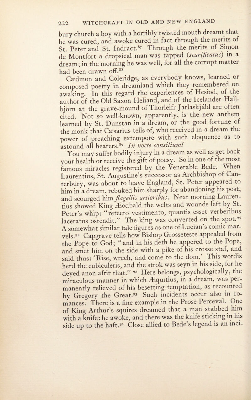 bury church a boy with a horribly twisted mouth dreamt that he was cured, and awoke cured in fact through the merits of St. Peter and St. Indract.87 Through the merits of Simon de Montfort a dropsical man was tapped (scarijicatus) in a dream; in the morning he was well, for all the corrupt matter had been drawn off-.88 Csedmon and Coleridge, as everybody knows, learned or composed poetry in dreamland which they remembered on awaking. In this regard the experiences of Hesiod, of the author of the Old Saxon Heliand, and of the Icelander Hall- bjorn at the grave-mound of Thorleifr Jariaskjald are often cited. Not so well-known, apparently, is the new antnem learned by St. Dunstan in a dream, or the good fortune of the monk that Csesarius tells of, who received in a dream the power of preaching extempore with such eloquence as to astound all hearers.89 In node consilium! You may suffer bodily injury in a dream as well as get back your health or receive the gift of poesy. So in one of the most famous miracles registered by the Venerable Bede. When Laurentius, St. Augustine’s successor as Archbishop of Can¬ terbury, was about to leave England, St. Peter appeared to him in a dream, rebuked him sharply for abandoning his post, and scourged him flagellis avtiovibus. Next morning Lauren¬ tius showed King Aiodbald the welts and wounds left by St. Peter’s whip: “retecto vestimento, quantis esset verberibus laceratus ostendit.” The king was converted on the spot.90 A somewhat similar tale figures as one of Lucian s comic mar¬ vels.91 Capgrave tells how Bishop Grosseteste appealed from the Pope to God; “and in his deth he appered to the Pope, and smet him on the side with a pike of his crosse staf, and said thus: ‘Rise, wrech, and come to the dom.’. This wordis herd the cubiculeris, and the strok was seyn in his side, for he deyed anon aftir that.” 92 Here belongs, psychologically, the miraculous manner in which /Equitius, in a dream, was per¬ manently relieved of his besetting temptation, as recounted by Gregory the Great.93 Such incidents occur also in ro¬ mances. There is a fine example in the Prose Perceval. One of King Arthur’s squires dreamed that a man stabbed him with a knife: he awoke, and there was the knife sticking in his side up to the haft.94 Close allied to Bede’s legend is an inci-