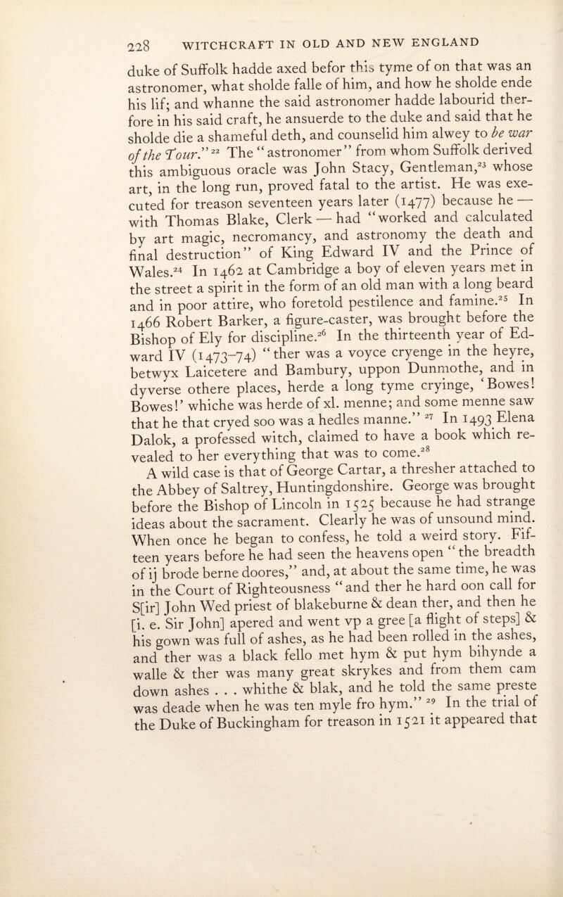 duke of Suffolk hadde axed befor this tyme of on that was an astronomer, what sholde falle of him, and how he sholde ende his lif; and whanne the said astronomer hadde labourid ther- fore in his said craft, he ansuerde to the duke and said that he sholde die a shameful deth, and counselid him alwey to be war of the Tour.”22 The “astronomer” from whom Suffolk derived this ambiguous oracle was John Stacy, Gentleman,23 whose art in the long run, proved fatal to the artist. He was exe¬ cuted for treason seventeen years later (1477) because he with Thomas Blake, Clerk — had “worked and calculated by art magic, necromancy, and astronomy the death and final destruction” of King Edward IV and the Prince of Wales.24 In 1462 at Cambridge a boy of eleven years met in the street a spirit in the form of an old man with a long beard and in poor attire, who foretold pestilence and famine.25 In 1466 Robert Barker, a figure-caster, was brought before the Bishop of Ely for discipline.26 In the thirteenth year of Ed¬ ward IV (1473-74) “ther was a voyce cryenge in the heyre, betwyx Laicetere and Bambury, uppon Dunmothe, and in dyverse othere places, herde a long tyme cryinge, ‘Bowes! Bowes!’ whiche was herde of xl. menne; and some menne saw that he that cryed soo was a hedles manne. 21 In 1493 Elena Dalok, a professed witch, claimed to have a book which re¬ vealed to her everything that was to come.28 A wild case is that of George Cartar, a thresher attached to the Abbey of Saltrey, Huntingdonshire. George was brought before the Bishop of Lincoln in 1525 because he had strange ideas about the sacrament. Clearly he was of unsound mind. When once he began to confess, he told a weird story. Fif¬ teen years before he had seen the heavens open the breadth of ij brode berne doores,” and, at about the same time, he was in the Court of Righteousness “ and ther he hard oon call for S[ir] John Wed priest of blakeburne & dean ther, and then he [i. e. Sir John] apered and went vp a gree [a flight of steps] & his gown was full of ashes, as he had been rolled in the asnes, and ther was a black fello met hym & put hym bihynde a walle & ther was many great skrykes and from them cam down ashes . . . whithe & blak, and he told the same preste was deade when he was ten myle fro hym.” 29 In the trial of the Duke of Buckingham for treason in 1521 it appeared that