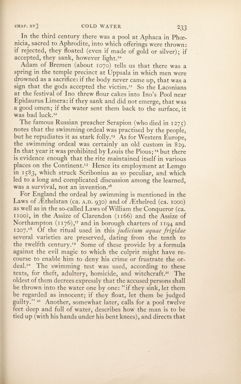 . In the third century there was a pool at Aphaca in Phoe¬ nicia, sacred to Aphrodite, into which offerings were thrown: if rejected, they floated (even if made of gold or silver); if accepted, they sank, however light.10 Adam of Bremen (about 1070) tells us that there was a spring in the temple precinct at Uppsala in which men were drowned as a sacrifice: if the body never came up, that was a sign that the gods accepted the victim.11 So the Laconians at the festival of Ino threw flour cakes into Ino’s Pool near Epidaurus Limera: if they sank and did not emerge, that was a good omen; if the water sent them back to the surface, it was bad luck.12 The famous Russian preacher Serapion (who died in 1275) notes that the swimming ordeal was practised by the people, but he repudiates it as stark folly.13 As for Western Europe, the swimming ordeal was certainly an old custom in 829. In that year it was prohibited by Louis the Pious;14 but there is evidence enough that the rite maintained itself in various places on the Continent.15 Hence its employment at Lemgo in 1583? which struck Scribonius as so peculiar, and which led to a long and complicated discussion among the learned, was a survival, not an invention.16 For England the ordeal by swimming is mentioned in the Laws of yEthelstan (ca. a.d. 930) and of 3Ethelred (ca. 1000) as well as in the so-called Laws of William the Conqueror (ca. 1100), in the Assize of Clarendon (1166) and the Assize of Northampton (1176),17 and in borough charters of 1194 and 1207.18 Of the ritual used in this judicium aquae frigidae several varieties are preserved, dating from the tenth to the twelfth century.19 Some of these provide by a formula against the evil magic to which the culprit might have re¬ course to enable him to deny his crime or frustrate the or¬ deal.20 The swimming test was used, according to these texts, for theft, adultery, homicide, and witchcraft.21 The oldest of them decrees expressly that the accused persons shall be thrown into the water one by one: “if they sink, let them be regarded as innocent; if they float, let them be judged guilty.’’22 Another, somewhat later, calls for a pool twelve feet deep and full of water, describes how the man is to be tied up (with his hands under his bent knees), and directs that