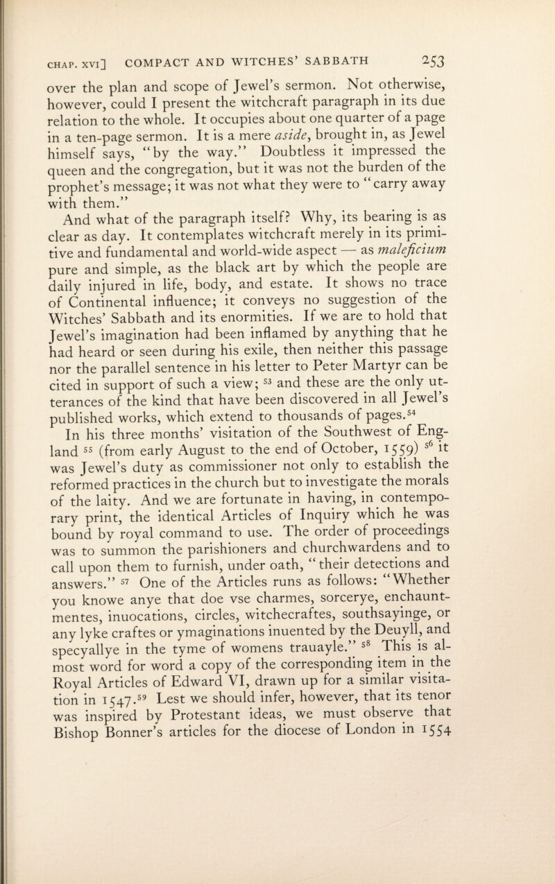 over the plan and scope of Jewel’s sermon. Not otherwise, however, could I present the witchcraft paragraph in its due relation to the whole. It occupies about one quarter of a page in a ten-page sermon. It is a mere aside, brought in, as Jewel himself says, “by the way.” Doubtless it impressed the queen and the congregation, but it was not the burden of the prophet’s message; it was not what they were to “ carry away with them.” And what of the paragraph itself? Why, its bearing is as clear as day. It contemplates witchcraft merely in its primi¬ tive and fundamental and world-wide aspect — as maleficium pure and simple, as the black art by which the people are daily injured in life, body, and estate. It shows no trace of Continental influence; it conveys no suggestion of the Witches’ Sabbath and its enormities. If we are to hold that Jewel’s imagination had been inflamed by anything that he had heard or seen during his exile, then neither this passage nor the parallel sentence in his letter to Peter Martyr can be cited in support of such a view; 53 and these are the only ut¬ terances of the kind that have been discovered in all Jewel’s published works, which extend to thousands of pages.54 In his three months’ visitation of the Southwest of Eng¬ land 55 (from early August to the end of October, 1559) 56 ^ was Jewel’s duty as commissioner not only to establish the reformed practices in the church but to investigate the morals of the laity. And we are fortunate in having, in contempo¬ rary print, the identical Articles of Inquiry which he was bound by royal command to use. The order of proceedings was to summon the parishioners and churchwardens and to call upon them to furnish, under oath, “their detections and answers.” 57 One of the Articles runs as follows 1 Whether you knowe anye that doe vse charmes, sorcerye, enchaunt- mentes, inuocations, circles, witchecraftes, southsayinge, or any lyke craftes or ymaginations inuented by the Deuyll, and specyallye in the tyme of womens trauayle.” 58 This is al¬ most word for word a copy of the corresponding item in the Royal Articles of Edward VI, drawn up for a similar visita¬ tion in 1547.59 Lest we should infer, however, that its tenor was inspired by Protestant ideas, we must observe that Bishop Bonner’s articles for the diocese of London in 1554