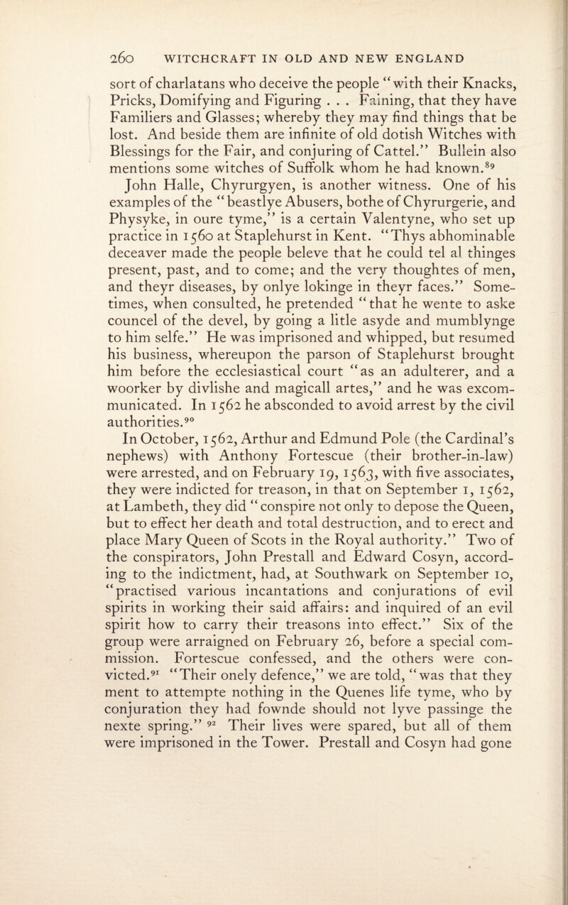 sort of charlatans who deceive the people “with their Knacks, Pricks, Domifying and Figuring . . . Faining, that they have Familiers and Glasses; whereby they may find things that be lost. And beside them are infinite of old dotish Witches with Blessings for the Fair, and conjuring of Cattel.” Bullein also mentions some witches of Suffolk whom he had known.89 John Halle, Chyrurgyen, is another witness. One of his examples of the “ beastlye Abusers, bothe of Chyrurgerie, and Physyke, in oure tyme,” is a certain Valentyne, who set up practice in 1560 at Staplehurst in Kent. “Thys abhominabie deceaver made the people beleve that he could tel al thinges present, past, and to come; and the very thoughtes of men, and theyr diseases, by onlye lokinge in theyr faces.” Some¬ times, when consulted, he pretended “that he wente to aske councel of the devel, by going a litle asyde and mumblynge to him selfe.” He was imprisoned and whipped, but resumed his business, whereupon the parson of Staplehurst brought him before the ecclesiastical court “as an adulterer, and a woorker by divlishe and magicall artes,” and he was excom¬ municated. In 1562 he absconded to avoid arrest by the civil authorities.90 In October, 1562, Arthur and Edmund Pole (the Cardinal’s nephews) with Anthony Fortescue (their brother-in-law) were arrested, and on February 19, 1563, with five associates, they were indicted for treason, in that on September 1, 1562, at Lambeth, they did “ conspire not only to depose the Queen, but to effect her death and total destruction, and to erect and place Mary Queen of Scots in the Royal authority.” Two of the conspirators, John Prestall and Edward Cosyn, accord¬ ing to the indictment, had, at Southwark on September 10, “practised various incantations and conjurations of evil spirits in working their said affairs: and inquired of an evil spirit how to carry their treasons into effect.” Six of the group were arraigned on February 26, before a special com¬ mission. Fortescue confessed, and the others were con¬ victed.91 “Their onely defence,” we are told, “was that they ment to attempte nothing in the Quenes life tyme, who by conjuration they had fownde should not lyve passinge the nexte spring.” 92 Their lives were spared, but all of them were imprisoned in the Tower. Prestall and Cosyn had gone