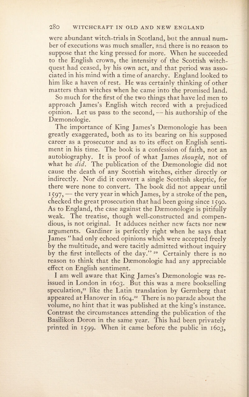 were abundant witch-trials in Scotland, but the annual num¬ ber of executions was much smaller, and there is no reason to suppose that the king pressed for more. When he succeeded to the English crown, the intensity of the Scottish witch- quest had ceased, by his own act, and that period was asso¬ ciated in his mind with a time of anarchy. England looked to him like a haven of rest. He was certainly thinking of other matters than witches when he came into the promised land. So much for the first of the two things that have led men to approach James’s English witch record with a prejudiced opinion. Let us pass to the second, — his authorship of the Dsemonologie. The importance of King James’s Dsemonologie has been greatly exaggerated, both as to its bearing on his supposed career as a prosecutor and as to its effect on English senti¬ ment in his time. The book is a confession of faith, not an autobiography. It is proof of what James thought, not of what he did. The publication of the Dsemonologie did not cause the death of any Scottish witches, either directly or indirectly. Nor did it convert a single Scottish skeptic, for there were none to convert. The book did not appear until 1597, — the very year in which James, by a stroke of the pen, checked the great prosecution that had been going since 1590. As to England, the case against the Dsemonologie is pitifully weak. The treatise, though well-constructed and compen¬ dious, is not original. It adduces neither new facts nor new arguments. Gardiner is perfectly right when he says that James '‘had only echoed opinions which were accepted freely by the multitude, and were tacitly admitted without inquiry by the first intellects of the day.” 20 Certainly there is no reason to think that the Dsemonologie had any appreciable effect on English sentiment. I am well aware that King James’s Dsemonologie was re¬ issued in London in 1603. But this was a mere bookselling speculation,21 like the Latin translation by Germberg that appeared at Hanover in 1604.22 There is no parade about the volume, no hint that it was published at the king’s instance. Contrast the circumstances attending the publication of the Basilikon Doron in the same year. This had been privately printed in 1599. When it came before the public in 1603,