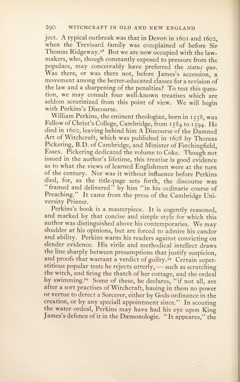 ject. A typical outbreak was that in Devon in 1601 and 1602, when the Trevisard family was complained of before Sir Thomas Ridgeway.58 But we are now occupied with the law¬ makers, who, though constantly exposed to pressure from the populace, may conceivably have preferred the status quo. Was there, or was there not, before James’s accession, a movement among the better-educated classes for a revision of the law and a sharpening of the penalties? To test this ques¬ tion, we may consult four well-known treatises which are seldom scrutinized from this point of view. We will begin with Perkins’s Discourse. William Perkins, the eminent theologian, born in 1558, was Fellow of Christ’s College, Cambridge, from 1584 to 1594. He died in 1602, leaving behind him A Discourse of the Damned Art of Witchcraft, which was published in 1608 by Thomas Pickering, B.D. of Cambridge, and Minister of Finchingfield, Essex. Pickering dedicated the volume to Coke. Though not issued in the author’s lifetime, this treatise is good evidence as to what the views of learned Englishmen were at the turn of the century. Nor was it without influence before Perkins died, for, as the title-page sets forth, the discourse was framed and delivered” by him “in his ordinarie course of Preaching.” It came from the press of the Cambridge Uni¬ versity Printer. Perkins’s book is a masterpiece. It is cogently reasoned, and marked by that concise and simple style for which this author was distinguished above his contemporaries. We may shudder at his opinions, but are forced to admire his candor and ability. Perkins warns his readers against convicting on slender evidence. His virile and methodical intellect draws the line sharply between presumptions that justify suspicion, and. proofs that warrant a verdict of guilty.59 Certain super¬ stitious popular tests he rejects utterly, — such as scratching the witch, and firing the thatch of her cottage, and the ordeal by swimming.60 Some of these, he declares, “if not all, are after a sort practises of Witchcraft, hauing in them no power or vertue to detect a Sorcerer, either by Gods ordinance in the creation, or by any speciall appointment since.” In scouting the water ordeal, Perkins may have had his eye upon King James’s defence of it in the Daemonologie. “ It appeares,” the