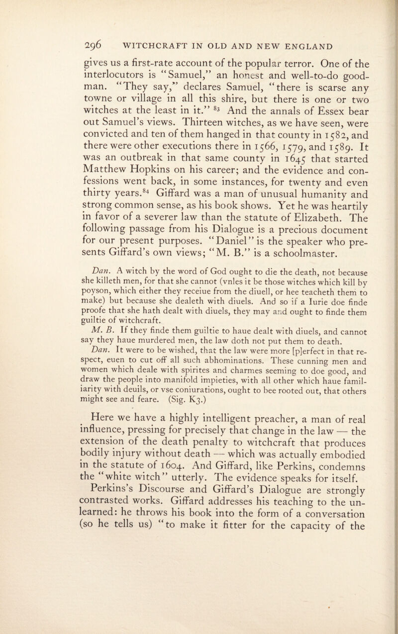 gives us a first-rate account of the popular terror. One of the interlocutors is “Samuel/’ an honest and well-to-do good- man. “They say/’ declares Samuel, “there is scarse any towne or village in all this shire, but there is one or two witches at the least in it.” 83 And the annals of Essex bear out Samuel’s views. Thirteen witches, as we have seen, were convicted and ten of them hanged in that county in 1582, and there were other executions there in 1566, 1579, and 1589. It was an outbreak in that same county in 1645 that started Matthew Hopkins on his career; and the evidence and con¬ fessions went back, in some instances, for twenty and even thirty years.84 Giffard was a man of unusual humanity and strong common sense, as his book shows. Yet he was heartily in favor of a severer law than the statute of Elizabeth. The following passage from his Dialogue is a precious document for our present purposes. “Daniel” is the speaker who pre¬ sents Giffard’s own views; “M. B.” is a schoolmaster. Ban. A witch by the word of God ought to die the death, not because she killeth men, for that she cannot (vnles it be those witches which kill by poyson, which either they receiue from the diuell, or hee teacheth them to make) but because she dealeth with diuels. And so if a lurie doe finde proofe that she hath dealt with diuels, they may and ought to finde them guiltie of witchcraft. M. B. If they finde them guiltie to haue dealt with diuels, and cannot say they haue murdered men, the law doth not put them to death. Dan. It were to be wished, that the law were more [pjerfect in that re¬ spect, euen to cut off all such abhominations. These cunning men and women which deale with spirites and charmes seeming to doe good, and draw the people into manifold impieties, with all other which haue famil¬ iarity with deuils, or vse coniurations, ought to bee rooted out, that others might see and feare. (Sig. K3.) ♦ Here we have a highly intelligent preacher, a man of real influence, pressing for precisely that change in the law — the extension of the death penalty to witchcraft that produces bodily injury without death — which was actually embodied in the statute of 1604. And Giffard, like Perkins, condemns the “white witch” utterly. The evidence speaks for itself. Perkins s Discourse and Giffard’s Dialogue are strongly contrasted works. Giffard addresses his teaching to the un¬ learned: he throws his book into the form of a conversation (so he tells us) “to make it fitter for the capacity of the