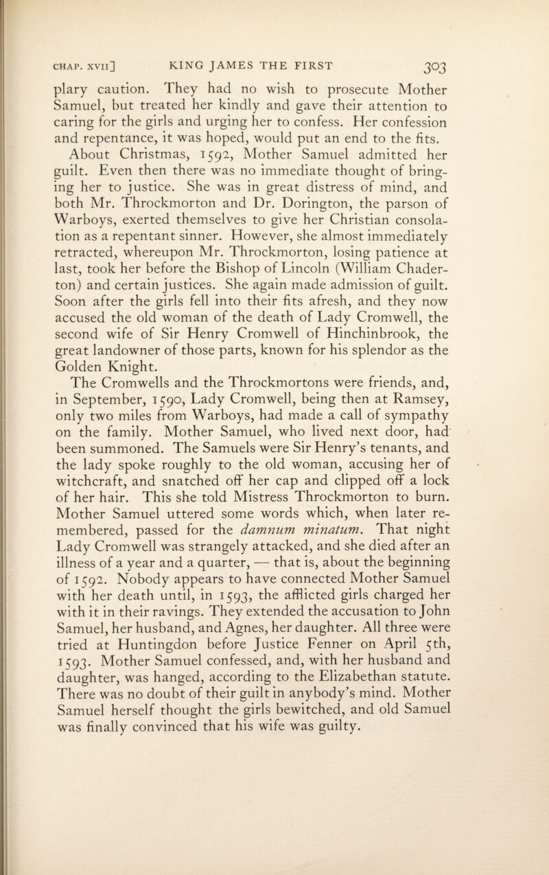 plary caution. They had no wish to prosecute Mother Samuel, but treated her kindly and gave their attention to caring for the girls and urging her to confess. Her confession and repentance, it was hoped, would put an end to the fits. About Christmas, 1592, Mother Samuel admitted her guilt. Even then there was no immediate thought of bring¬ ing her to justice. She was in great distress of mind, and both Mr. Throckmorton and Dr. Dorington, the parson of Warboys, exerted themselves to give her Christian consola¬ tion as a repentant sinner. However, she almost immediately retracted, whereupon Mr. Throckmorton, losing patience at last, took her before the Bishop of Lincoln (William Chader- ton) and certain justices. She again made admission of guilt. Soon after the girls fell into their fits afresh, and they now accused the old woman of the death of Lady Cromwell, the second wife of Sir Henry Cromwell of Hinchinbrook, the great landowner of those parts, known for his splendor as the Golden Knight. The Cromwells and the Throckmortons were friends, and, in September, 1590, Lady Cromwell, being then at Ramsey, only two miles from Warboys, had made a call of sympathy on the family. Mother Samuel, who lived next door, had' been summoned. The Samuels were Sir Henry’s tenants, and the lady spoke roughly to the old woman, accusing her of witchcraft, and snatched off her cap and clipped off a lock of her hair. This she told Mistress Throckmorton to burn. Mother Samuel uttered some words which, when later re¬ membered, passed for the damnum minatum. That night Lady Cromwell was strangely attacked, and she died after an illness of a year and a quarter, — that is, about the beginning of 1592. Nobody appears to have connected Mother Samuel with her death until, in 1593, the afflicted girls charged her with it in their ravings. They extended the accusation to John Samuel, her husband, and Agnes, her daughter. All three were tried at Huntingdon before Justice Fenner on April 5th, 1593. Mother Samuel confessed, and, with her husband and daughter, was hanged, according to the Elizabethan statute. There was no doubt of their guilt in anybody’s mind. Mother Samuel herself thought the girls bewitched, and old Samuel was finally convinced that his wife was guilty.