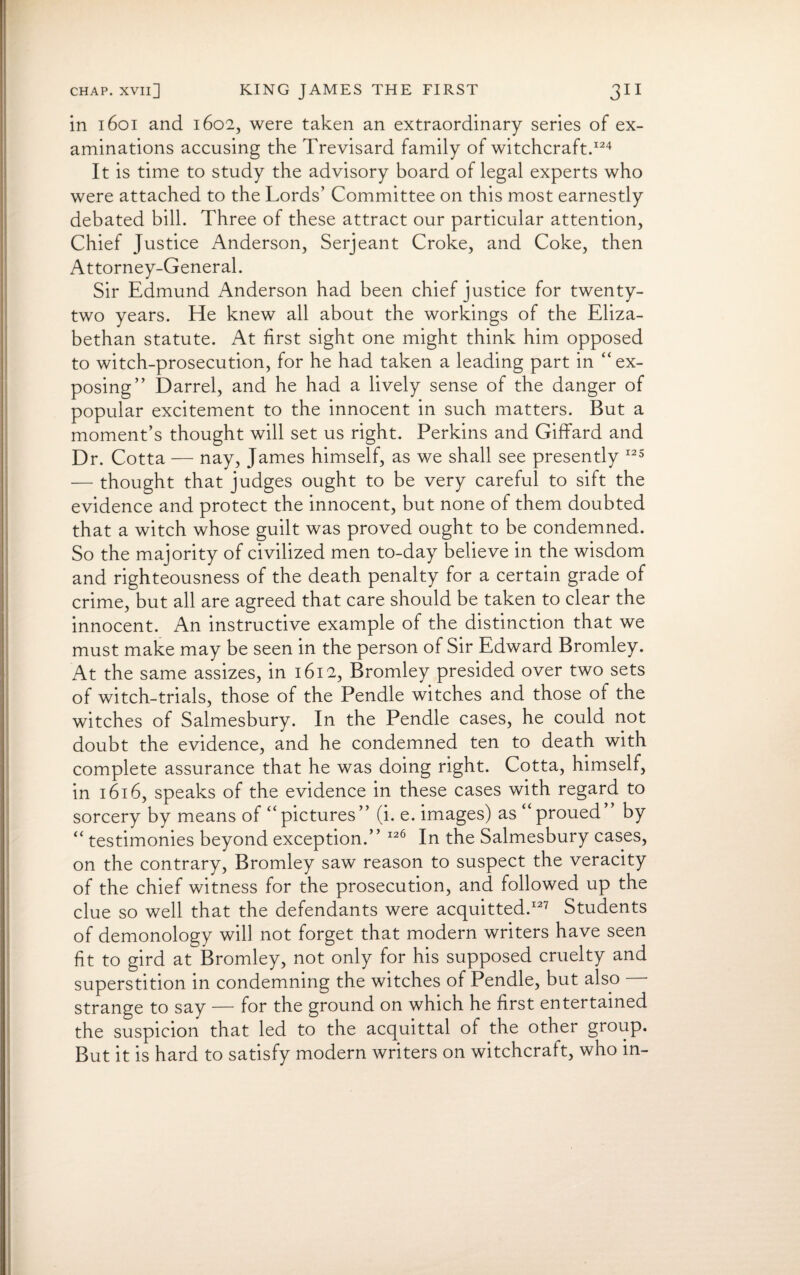 in 1601 and 1602, were taken an extraordinary series of ex¬ aminations accusing the Trevisard family of witchcraft.124 It is time to study the advisory board of legal experts who were attached to the Lords’ Committee on this most earnestly debated bill. Three of these attract our particular attention, Chief Justice Anderson, Serjeant Croke, and Coke, then Attorney-General. Sir Edmund Anderson had been chief justice for twenty- two years. He knew all about the workings of the Eliza¬ bethan statute. At first sight one might think him opposed to witch-prosecution, for he had taken a leading part in “ ex¬ posing” Darrel, and he had a lively sense of the danger of popular excitement to the innocent in such matters. But a moment’s thought will set us right. Perkins and Giffard and Dr. Cotta — nay, James himself, as we shall see presently 125 — thought that judges ought to be very careful to sift the evidence and protect the innocent, but none of them doubted that a witch whose guilt was proved ought to be condemned. So the majority of civilized men to-day believe in the wisdom and righteousness of the death penalty for a certain grade of crime, but all are agreed that care should be taken to clear the innocent. An instructive example of the distinction that we must make may be seen in the person of Sir Edward Bromley. At the same assizes, in 1612, Bromley presided over two sets of witch-trials, those of the Pendle witches and those ol the witches of Salmesbury. In the Pendle cases, he could not doubt the evidence, and he condemned ten to death with complete assurance that he was doing right. Cotta, himself, in 1616, speaks of the evidence in these cases with regard to sorcery by means of “ pictures ” (i. e. images) as “ proued by “ testimonies beyond exception.” 126 In the Salmesbury cases, on the contrary, Bromley saw reason to suspect the veracity of the chief witness for the prosecution, and followed up the clue so well that the defendants were acquitted.127 Students of demonology will not forget that modern writers have seen fit to gird at Bromley, not only for his supposed cruelty and superstition in condemning the witches of Pendle, but also —- strange to say — for the ground on which he first entertained the suspicion that led to the acquittal of the other group. But it is hard to satisfy modern writers on witchcraft, who in-