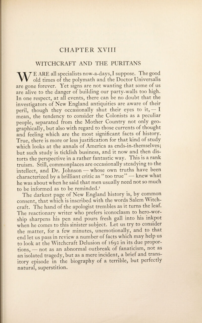 CHAPTER XVIII WITCHCRAFT AND THE PURITANS WE ARE all specialists now-a-days, I suppose. The good old times of the polymath and the Doctor Universalis are gone forever. Yet signs are not wanting that some of us are alive to the danger of building our party-walls too high. In one respect, at all events, there can be no doubt that the investigators of New England antiquities are aware of their peril, though they occasionally shut their eyes to it, — I mean, the tendency to consider the Colonists as a peculiar people, separated from the Mother Country not only geo¬ graphically, but also with regard to those currents of thought and feeling which are the most significant facts of history. True, there is more or less justification for that kind of study which looks at the annals of America as ends-in-themselves; but such study is ticklish business, and it now and then dis¬ torts the perspective in a rather fantastic way. This is a rank truism. Still, commonplaces are occasionally steadying to the intellect, and Dr. Johnson — whose own truths have been characterized by a brilliant critic as “ too true” — knew what he was about when he said that men usually need not so much to be informed as to be reminded.1 The darkest page of New England history is, by common consent, that which is inscribed with the words Salem Witch¬ craft. The hand of the apologist trembles as it turns the leaf. The reactionary writer who prefers iconoclasm to hero-wor¬ ship sharpens his pen and pours fresh gall into his inkpot when he comes to this sinister subject. Let us try to consider the matter, for a few minutes, unemotionally, and to that end let us pass in review a number of facts which may help us to look at the Witchcraft Delusion of 1692 in its due propor¬ tions, — not as an abnormal outbreak of fanaticism, not as an isolated tragedy, but as a mere incident, a brief and trans¬ itory episode in the biography of a terrible, but perfectly natural, superstition.