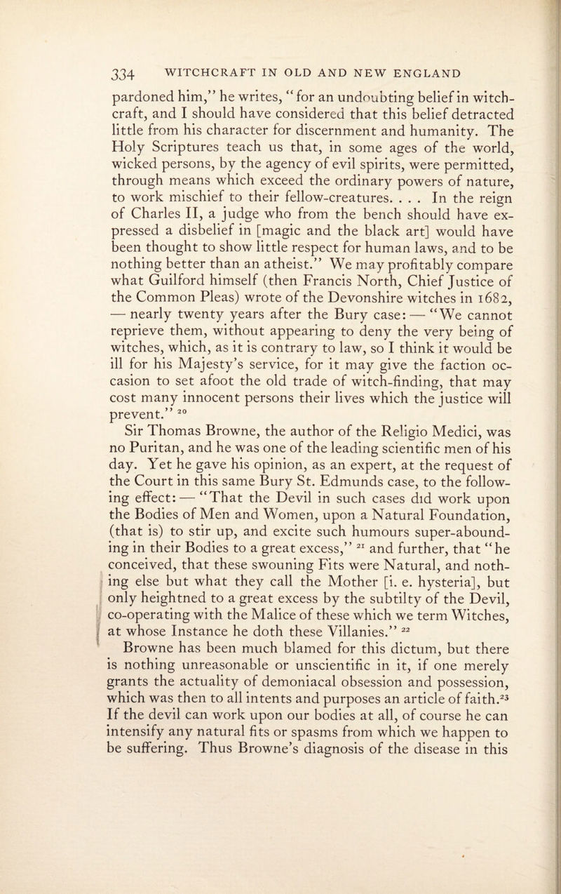 pardoned him,” he writes, “for an undoubting belief in witch¬ craft, and I should have considered that this belief detracted little from his character for discernment and humanity. The Holy Scriptures teach us that, in some ages of the world, wicked persons, by the agency of evil spirits, were permitted, through means which exceed the ordinary powers of nature, to work mischief to their fellow-creatures. ... In the reign of Charles II, a judge who from the bench should have ex¬ pressed a disbelief in [magic and the black art] would have been thought to show little respect for human laws, and to be nothing better than an atheist.” We may profitably compare what Guilford himself (then Francis North, Chief Justice of the Common Pleas) wrote of the Devonshire witches in 1682, — nearly twenty years after the Bury case: — “We cannot reprieve them, without appearing to deny the very being of witches, which, as it is contrary to law, so I think it would be ill for his Majesty’s service, for it may give the faction oc¬ casion to set afoot the old trade of witch-finding, that may cost many innocent persons their lives which the justice will prevent.” 20 Sir Thomas Browne, the author of the Religio Medici, was no Puritan, and he was one of the leading scientific men of his day. Yet he gave his opinion, as an expert, at the request of the Court in this same Bury St. Edmunds case, to the follow¬ ing effect: — “That the Devil in such cases did work upon the Bodies of Men and Women, upon a Natural Foundation, (that is) to stir up, and excite such humours super-abound¬ ing in their Bodies to a great excess,” 21 and further, that “he conceived, that these swouning Fits were Natural, and noth¬ ing else but what they call the Mother [i. e. hysteria], but only heightned to a great excess by the subtilty of the Devil, co-operating with the Malice of these which we term Witches, at whose Instance he doth these Villanies.” 22 Browne has been much blamed for this dictum, but there is nothing unreasonable or unscientific in it, if one merely grants the actuality of demoniacal obsession and possession, which was then to all intents and purposes an article of faith.23 If the devil can work upon our bodies at all, of course he can intensify any natural fits or spasms from which we happen to be suffering. Thus Browne’s diagnosis of the disease in this