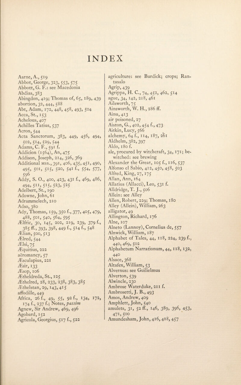Aarne, A., 519 Abbot, George, 323, 553, 575 Abbott, G. F.: see Macedonia Abdias, 383 Abingdon, 419; Thomas of, 65, 189, 439 abortion, 32, 444, 588 Abt, Adam, 172, 448, 458, 493, 504 Acca, St., 153 Achelous, 407 Achilles Tatius, 537 Acron, 544 Acta Sanctorum, 383, 449, 456, 494, 502, 514, 529, 544 Adams, C. F., 591 f. Addicion (1564), An, 475 Addison, Joseph, 214, 326, 369 Additional mss., 391, 406, 435, 451, 490, 495, 5°G 5*5> 520, 54* f-, 554, 577, 596 Addy, S. O., 400, 423, 431 f., 469, 486, 494, 511, 5J5, 523, 525 Adelbert, St., 190 Adowne, John, 61 Adrammelech, 210 Adso, 380 Ady, Thomas, 159, 350 f., 377, 405, 479, 488, 501, 540, 564, 595 TElfric, 30, 145, 202, 219, 239, 379 f., 385 ff., 393, 398, 449 f., 5*4 54B yElian, 500, 513 Allred, 544 ^lsi,75 Aiquitius, 222 aeromancy, 57 3Esculapius, 221 /Esir, 133 iEsop, 106 AEtheldreda, St., 125 TEthelred, 28, 233, 238, 383, 385 .Ethelstan, 29, 143, 415 affodille, 449 Africa, 26 f., 49, 55, 92 *34, *72, 174 f., 237 f.; Notes, passim Agnew, Sir Andrew, 469, 496 Agobard, 152 Agricola, Georgius, 517 f., 522 agriculture: see Burdick; crops; Ran- tasalo Agrip, 439 Agrippa, H. C., 74, 452, 462, 514 ague, 34, 142, 218, 461 Ailsworth, 75 Ainsworth, W. H., 286 ff. Ainu, 413 air poisoned, 27 Alston, G., 402, 454 f., 473 Aitkin, Lucy, 566 alchemy, 64 f., 114, 187, 261 Aldhelm, 382, 397 Aldo, 180 f. ale, procured by witchcraft, 34, 171; be¬ witched: see brewing Alexander the Great, 105 f., 116, 537 Alfonso el Sabio, 412, 450, 458, 503 Alfred, King, 27, 175 Allan, Ann, 164 Allatius (Allacci), Leo, 531 f. Alldridge, T. J., 506 Allein: see Alley Allen, Robert, 229; Thomas, 180 Alley (Allein), William, 263 alligator, 49 Allington, Richard, 176 Alne, 107 Alneto (Lannoy), Cornelius de, 557 Alnwick, William, 187 Alphabet of Tales, 44, 118, 224, 239 f., 440, 469, 502 Alphabetum Narrationum, 44, 118, 132, 440 Alsace, 368 Altafex, William, 53 Alvernus: see Guilielmus Alverton, 539 Alwincle, 230 Ambrose Waterduke, 211 f. Ambrosetti, J. B., 493 Amos, Andrew, 409 Amphlett, John, 540 amulets, 31, 52 ff., 146, 389, 396, 453, 471, 500 Amundesham, John, 416, 418, 457