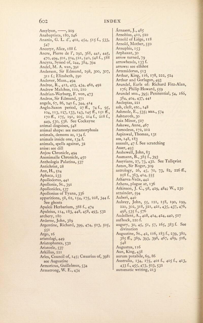 Amylyon,-, 2.09 Anabaptists, 180, 246 Anania, G. L. d’, 402, 454, 515 f., 533, 547 Ancetyr, Alice, 188 f. Ancre, Pierre de P, 292, 368, 441, 445, 470, 494, 501, 504,521, 540, 548 f., 588 Ancyra, Synod of, 244, 384, 394 Andel, M. A. van, 391 Anderson, Sir Edmund, 298, 300, 307, 311 f.; Elizabeth, 590 Andover, Mass., 494 Andree, R., 412, 423, 434, 462, 492 Andrew Malchus, no, 210 Andrian-Werburg, F. von, 473 Andros, Sir Edmund, 371 angels, 67, 86, 240 f., 344, 414 Anglo-Saxon period, 27 ff., 74 f., 95, 104, 113, 11.7, 133, 143, 145 ff-> I5I ff-, 170 ff., 175, 191, 205, 214 b, 218 f., 449, 530, 538. See Cockayne animal disguises, 548 animal shape: see metamorphosis animals, demons as, 134 f. animals inside one, 134 f. animals, spells against, 32 anise: see dill Anjou Chronicle, 494 Anonimalle Chronicle, 450 Anthologia Palatina, 537 Antichrist, 28 Anz, H., 524 Aphaca, 233 Apollodorus, 441 Apollonia, St., 391 Apoilonides, 537 Apollonius of Tyana, 336 apparitions, 58, 62, 154, 175, 228, 344 f. See ghosts Apuleii Herbarium, 388 f., 474 Apuleius, 114, 183, 448, 458, 493, 532 archery, 180 Arderne, John, 389 Argentine, Richard, 399, 474, 503, 505, 551 Argo, 16 aristolagi, 449 Aristophanes, 532 Aristotle, 537 Arkillus, 221 Arles, Council of, 145; Caesarius of, 398: see Augustine Armoricus, Guillelmus, 534 Armstrong, W. E., 434 Arnason, J., 485 Arnobius, 410, 520 Arnold of Liege, 118 Arnold, Mother, 550 Arnuphis, 153 Arphaxat, 30 arrow turned, 79 arrowheads, 133 f. arrows: see elfshot Artemidorus, 513 Arthur, King, 116, 178, 222, 524 Arthur and Gorlagon, 493 Arundel, Earls of: Richard Fitz-Alan, 176; Philip Howard, 559 Arundel mss., 395; Penitential, 54, 166, 384, 404, 437, 441 Asclepias, 221 ash, cleft, etc., 148 Ashmole, E., 535; mss., 574 Ashtaroth, 30 Asia Minor, 527 Askewe, Anne, 467 Asmodeus, 172, 212 Aspinwal, Thomas, 131 ass, 148, 183 assault, 47 f. See scratching Asser, 493 Asshewell, John, 83 Assmann, B., 385 f., 393 Assyrians, 27, 73, 432. See Tallqvist Aston, Sir Roger, 309 astrology, 26, 45, 70, 73, 82, 226 ff., 258^,383,414, 555 Atharva-Veda, 442 Athens, plague at, 136 Atkinson, J. C., 98, 429, 484; W., 230 attainder, 594 Auberi, 440 Aubrey, John, 55, 121, 158, 190, 199, 220, 302, 318, 321, 421, 435, 437, 476, 498, 535 f-> 576 Audollent, A., 408, 414, 424, 440, 507 aufhock, 220 f. augury, 30, 45, 51, 57, 165, 383 f. See divination Augustine, St., 42, 116, 183 f., 239, 380, 385 ff., 389, 393, 398, 467, 489, 506, 548 Augustus, 116 Aun, King, 438 aurum potabile, 69, 86 Australia, 134, 175, 401 f., 405 f., 413, 433 ff, 455> .473,5°3> 53* automatic writing, 213