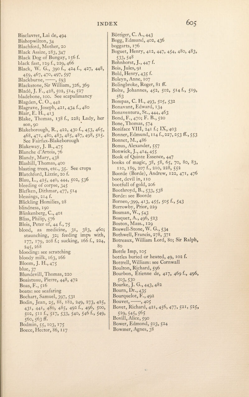 Bisclavret, Lai de, 494 Bishopwilton, 34 Blachford, Mother, 20 Black Assize, 283, 347 Black Dog of Bungay, 156 f. black fast, 129 f., 229, 466 Black, W. G., 390 f., 424 f., 427, 448, 459> 467, 47°> 497j597 Blackburne,-, 593 Blackstone, Sir William, 326, 369 Blade, J. F., 428, 502, 514, 527 bladebone, 100. See scapulimancy Blagden, C. O., 442 Blagrave, Joseph, 421, 434 f., 480 Blair, E. H., 413 Blake, Thomas, 138 f., 228; Lady, her son,90 Blakeborough, R., 422, 430 f., 453, 465, 468, 471, 480, 483, 485, 487, 498, 5*5- See Fairfax-Blakeborough Blakeway, J. B., 475 Blanche d’Artois, 76 Blandy, Mary, 438 Blashill, Thomas, 400 blasting trees, etc., 35. See crops Blatchford, Lizzie, 20 f. Blau, L., 425, 440, 444, 502, 536 bleeding of corpse, 345 Blefken, Dithmar, 477, 514 blessings, 214 f. Blickling Homilies, 28 blindness, 190 Blinkenberg, C., 401 Bliss, Philip, 576 Blois, Peter of, 44 f., 75 blood, as medicine, 31, 383, 460; staunching, 32; feeding imps with, 177, l19-> 2°8 sucking, 166 f., 224, 245,268 blooding: see scratching bloody milk, 163, 166 Bloom, J. H.,475 blue, 37 Blundevill, Thomas, 220 Boaistuau, Pierre, 448, 472 Boas, F., 516 boats: see seafaring Bochart, Samuel, 397, 531 Bodin, Jean, 25, 88, 182, 249, 273, 425, 431, 441, 480, 485, 492 f., 496, 500, 502, 511 f., 517, 533, 540, 546 f., 549> 560,563 ff. Bodmin, 55, 103, 175 Boece, Flector, 86, 117 Bottiger, C. A., 443 Bogg, Edmund, 402, 436 boggarts, 176 Boguet, Henry, 412, 447, 454, 480, 483, 533, 548 Bohnhorst, J., 447 f. Bois, Jules, 91 Bold, Henry, 435 f. Boleyn, Anne, 107 Bolingbroke, Roger, 81 ff. Bolte, Johannes, 452, 502, 514 f., 5T9, 563 Bompas, C. H., 493, 505, 532 Bonavant, Edward, 134 Bonaventura, St., 444, 463 Bond, F., 470; F. B., 520 Bone, Thomas, 574 Boniface VIII, 241 f.; IX, 403 Bonner, Edmund, 114 f., 227, 253 ff., 553 Bonnet, M., 486 Bonus, Alexander, 557 Bonwick, J.,414,455 Book of Quinte Essence, 447 books of magic, 38, 58, 65, 70, 80, 83, no, 189, 207 f., 210, 228, 552 Boorde (Borde), Andrew, 122, 471, 476 boot, devil in, 110 bootfull of gold, 206 Boothroyd, B., 533, 538 Borde: see Boorde Borneo,-399, 413, 455, 505 f., 543 Borrowby, Prior, 229 Bosman, W., 543 Bosquet, A., 496, 523 Boston, Mass., 129 Boswell-Stone, W. G., 534 Bothwell, Francis, 278, 371 Botreaux, William Lord, 80; Sir Ralph, 80 Bottle Imp, 105 bottles buried or heated, 49, 102 f. Bottrell, William: see Cornwall Boulton, Richard, 596 Bourbon, Etienne de, 417, 469 f., 496, 5°3>53° Bourke, J. G., 443, 482 Bourn, Dr., 435 Bourquelot, F., 492 Bouvet,-, 405 Bovet, Richard, 421, 456, 477, 521, 525, 529j 545, 565 Bovill, Alice, 590 Bower, Edmond, 503, 524 Bowmer, Agnes, 38