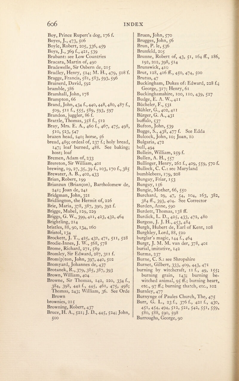 Boy, Prince Rupert’s dog, 176 f. Boyes, J.,473, 5°6 Boyle, Robert, 205, 336, 459 Boys, J-,369 f-, 421, 539 Brabant: see Low Countries Bracara, Martin of, 490 Bradewelle, Sir Osbern de, 215 Bradley, Henry, 524; M. H., 479, 508 f. Bragge, Francis, 581, 583, 593, 596 Brainerd, David, 592 bramble, 386 Bramhall, John, 178 Brampton, 66 Brand, John, 434 f., 440,448, 480, 487 f., 509, 51 i f., 555, 589, 593, 597 Brandon, juggler, 86 f. Brattle, Thomas, 358 f., 512 Bray, Mrs. E. A., 460 f., 467, 475, 498, 5IO> 523, 547 brazen head, 240; horse, 56 bread, 489; ordeal of, 237 f.; holy bread, 147; loaf burned, 488. See baking; host; loaf Bremen, Adam of, 233 Brereton, Sir William, 401 brewing, 19, 27, 35, 39 f., 103, 170 f., 385 Brewster, A. B., 402, 433 Brian, Robert, 199 Brianzun (Briangon), Bartholomew de, 241; Joan de, 241 Bridgman, John, 321 Bridlington, the Hermit of, 226 Brie, Maria, 378, 387, 390, 392 f. Brigge, Mabel, 129, 229 Briggs, G. W., 399, 411, 423, 432, 464 Brightling, 214 bristles, 88, 90, 134, 160 Bristol, 134 Brockett, J. T., 425, 432, 471, 511, 528 Brodie-Innes, J. W., 568, 578 Brome, Richard, 271, 589 Bromley, Sir Edward, 287, 311 f. Brom(p)ton, John, 397, 440, 502 Bromyard, Johannes de, 437 Brotanek, R., 379, 385, 387, 393 Brown, William, 404 Browne, Sir Thomas, 142, 220, 334 f., 384, 398, 442 f*\445> 461, 475) 498; Thomas, 243; William, 36. See Orde Brown brownies, 215 Browning, Robert, 437 Bruce, H. A., 521; J. D., 445, 524; John, 500 Bruen,John,570 Brugges, John, 56 Brun, P. le, 536 Brunfeld, 205 Brunne, Robert of, 43, 51, 164 ff., 186, 192, 202,398, 514 Brunswick, 410 Brut, 128, 416 ff., 450, 474, 500 Brutus, 47 Buckingham, Dukes of: Edward, 228 f.; George, 317; Henry, 61 Buckinghamshire, 100, no, 439, 527 Budge, E. A. W., 411 Biicheler, F., 531 Biihler, G., 402, 411 Burger, G. A., 431 buffalo, 537 Bufton, John, 539 Bugge, S., 438, 477 f. See Edda Bulcock, John, 10; Joan, 10 Bulgaria, 472 bull, 494 Bullein, William, 259 f. Bullen, A. H., 557 Bullinger, Henry, 262 f., 409, 559, 570 f. Bullock, C. C.: see Maryland bumblebees, 179, 208 Bungay, Friar, 153 Bungay, 156 Bungie, Mother, 66, 550 Burchard, 29, 47, 54, 104, 163, 382, 384 ff., 393, 404. See Corrector Burden, Anne, 590 Burdett, Thomas, 138 ff. Burdick, L. D., 425, 433, 472, 480 Burgess, J. J. H., 453, 484 Burgh, Hubert de, Earl of Kent, 108 Burghley, Lord, 88, 520 burglar’s magic, 144 f., 464 Burgt, J. M. M. van der, 378, 401 burial, imitative, 142 Burma, 237 Burne, C. S.: see Shropshire Burnet, Gilbert, 333, 409, 443, 471 burning by witchcraft, n f., 49, 155; burning grain, 143; burning be¬ witched animal, 95 ff.; burning heart, etc., 97 ff.; burning thatch, etc., 102 Burnley, 477 Burnynge of Paules Church, The, 475 Burr, G. L., 23 f., 376 f., 421 f., 430, 45L 454, 494, 512, 521, 542, 551, 559, 58°, 588, 590, 598 Burroughs, George, 90